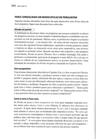 264 Aula nota l O
PARA CONSOLIDAR UM MODO EFICAZ DE PERGUNTAR
Algumas técnicas discutidas neste livro são para desenvolver uma forma eficaz de
fazer perguntas. Segue uma discussão breve sobre elas:
Divida em partes^)
A habilidade de decompor ideias ou perguntas que possam confundir os alunos
em perguntas menores ou mais simples é indubitavelmentea habilidade mais im-
portante na arte de questionar. Muitas vezes, os professores reagem ao processo
inteiramente normal - e até mesmo útil - do aluno de dar respostas incorretas
com uma das seguintes formas ineficientes: repetindo a mesma pergunta, dando
a resposta ao aluno ou chamando outro aluno para respondê-la, sem retornar
em seguida ao primeiro aluno. Quando um aluno não responde a uma pergunta
corretamente, Divida em partes (Técnica 16) é a melhor estratégia. Ela ajuda o
professor a compreender qual parte da pergunta é mais difícil e faz com que os
alunos se valham de seu conhecimento prévio ou possam desenvolvê-lo. Uma
variedade de estratégias de Divida empartes é discutida no Capítulo Dois.
Sem escapatória
Uma técnica relacionada, discutida no Capítulo Um, é o Sem escapatória(Técnica
1). Em suas muitas variações, o professor retorna à aluna que não conseguiu res-
ponder à pergunta inicial, solicitando-lhe que repita a resposta correta dada por
outro aluno ou que use informação adicional dada por outro aluno para solucio-
nar ela mesma o problema. Perguntas do Sem escapatória podem incluir: "Quem
pode dizer à Elisa o primeiro passo para solucionar o problema?", "Quem pode
contar à Elisa onde ela pode encontrar a resposta?" ou "Quem pode contar à Elisa
o que queremos dizer por [um conceito ou termo complicado]?"
Certo é certo e Puxe mais
Se Divida em partes e Sem escapatória são úteis para remediar respostas erra-
das dadas pelos alunos, Certo é certo (Técnica 2) adiciona dois elementos ao
conjunto. A parte desta técnica denominada Vá até o fim é útil para conduzir
mais adiante os alunos que normalmente dão respostas correias: "Eu acho que
você caracterizou corretamente a forma como o personagem principal age em
público, mas você teria algo a acrescentar sobre a forma como ele age quando
está sozinho?". A outra parte desta técnica chamada Responda à pergunta é útil
quando o aluno responder a uma pergunta diferente da que você perguntou -
um problema bem mais comum do que a maioria das pessoas suspeita.
 