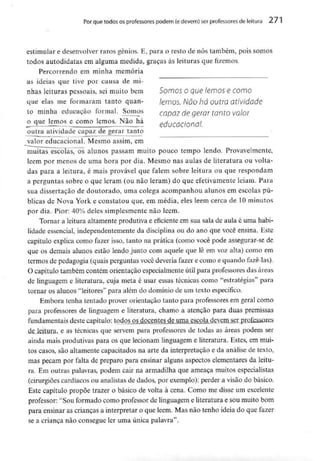 Por que todos osprofessores podem (edevem) serprofessores de leitura 271
estimular e desenvolver raros génios. E, para o resto de nós também, pois somos
todos autodidatas em alguma medida, graças às leituras que fizemos.
Percorrendo em minha memória
as ideias que tive por causa de mi-
nhas leituras pessoais, sei muito bem Somos o que lemos e como
que elas me formaram tanto quan- lemos. NÕO há OUtíO atividdde
to minha educação formal. Somos capaz de gerar tanto valor
o que lemos e como lemos. Não há ptitirnrionnl
outra atividade capaz de gerar tanto
valor educacional. Mesmo assim, em
muitas escolas, os alunos passam muito pouco tempo lendo. Provavelmente,
lêem por menos de uma hora por dia. Mesmo nas aulas de literatura ou volta-
das para a leitura, é mais provável que falem sobre leitura ou que respondam
a perguntas sobre o que leram (ou não leram) do que efetivamente leiam. Para
sua dissertação de doutorado, uma colega acompanhou alunos em escolas pú-
blicas de Nova York e constatou que, em média, eles lêem cerca de 10minutos
por dia. Pior: 40% deles simplesmentenão lêem.
Tornar a leitura altamente produtiva e eficiente em sua sala de aula é uma habi-
lidade essencial, independentementeda disciplina ou do ano que você ensina. Este
capítulo explica como fazer isso, tanto na prática (como você pode assegurar-se de
que os demais alunos estão lendo junto com aquele que lê em voz alta) como em
termos de pedagogia (quais perguntas você deveria fazer e como e quando fazê-las).
O capítulo também contém orientação especialmente útil para professores das áreas
de linguagem e literatura, cuja meta é usar essas técnicas como "estratégias" para
tornar os alunos "leitores" para além do domínio de um textoespecífico.
Embora tenha tentado prover orientação tanto para professoresem geral como
para professores de linguagem e literatura, chamo a atenção para duas premissas
fundamentais deste capitulo: todos os docentes de uma escola devemser profoss"^
de leitura, e as técnicas que servem para professores de todas as áreas podem ser
ainda mais produtivas para os que lecionam linguagem e literatura. Estes, em mui-
tos casos, são altamente capacitados na arte da interpretação e da análise de texto,
mas pecam por falta de preparo para ensinar alguns aspectos elementares da leitu-
ra. Em outras palavras, podem cair na armadilha que ameaça muitos especialistas
(cirurgiões cardíacos ou analistas de dados, por exemplo): perder a visão do básico.
Este capítulo propõe trazer o básico de volta à cena. Como me disse um excelente
professor: "Sou formado como professor de linguagem e literatura e sou muito bom
para ensinar as crianças a interpretar o que lêem. Mas não tenho ideia do que fazer
se a criança não consegue ler uma única palavra".
 