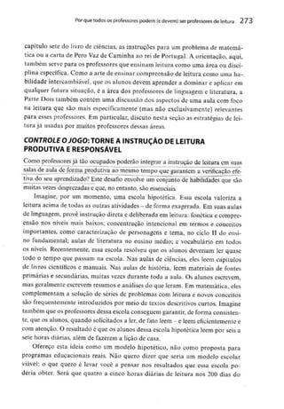 Por que todos os professores podem (edevem) ser professores de leitura 273
capítulo sete do livro de ciências, as instruções para um problema de matemá-
tica ou a carta de Pêro Vaz de Caminha ao rei de Portugal. A orientação, aqui,
também serve para os professores que ensinam leitura como uma área ou disci-
plina específica. Como a arte de ensinar compreensão de leitura como uma ha-
bilidade intercambiável,que os alunos devem aprender a dominar e aplicar em
qualquer futura situação, é a área dos professores de linguagem e literatura, a
Parte Dois também contém uma discussão dos aspectos de uma aula com foco
na leitura que são mais especificamente (mas não exclusivamente)relevantes
para esses professores. Em particular, discuto nesta seção as estratégias de lei-
tura já usadas por muitos professores dessas áreas.
COWT/íOLf O-/OGO:TORNE A INSTRUÇÃO DE LEITURA
PRODUTIVA E RESPONSÁVEL
Como professoresjá tão ocupados poderão integrar a instrução de leitura em suas
salas de aula de forma produtiva ao mesmo tempo que garantem a verificação efe-
tiva do seu aprendizado? Este desafio envolve um conjunto de habilidades que são
muitas vezesdesprezadas e que, no entanto, são essenciais.
Imagine, por um momento, uma escola hipotética. Essa escola valoriza a
leitura acima de todas as outras atividades - de forma exagerada. Em suas aulas
de linguagem, provê instrução direta e deliberada em leitura: fonética e compre-
ensão nos níveis mais baixos; concentração intencional em termos e conceitos
importantes, como caracterização de personagens e tema, no ciclo TI do ensi-
no fundamental; aulas de literatura no ensino médio; e vocabulário em todos
os níveis. Recentemente, essa escola resolveu que os alunos deveriam ler quase
todo o tempo que passam na escola. Nas aulas de ciências^ eles lêem capítulos
de livros científicos e manuais. Nas aulas de história, lêem materiais de fontes
primárias e secundárias, muitas vezes durante toda a aula. Os alunos escrevem,
mas geralmente escrevem resumos e análises do que leram. Em matemática, eles
complementam a solução de séries de problemas com leitura e novos conceitos
são frequentemente introduzidos por meio de textos descritivos curtos. Imagine
também que os professores dessa escola conseguem garantir, de forma consisten-
te, que os alunos, quando solicitados a ler, de fato lêem - e lêem eficientementee
com atenção. O resultado é que os alunos dessa escola hipotética lêem por seis a
sete horas diárias, além de fazerem a lição de casa.
Ofereço esta ideia como um modelo hipotético, não como proposta para
programas educacionais reais. Não quero dizer que seria um modelo escolar
viável; o que quero é levar você a pensar nos resultados que essa escola po-
deria obter. Será que quatro a cinco horas diárias de leitura nos 200 dias do
 