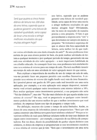 274 Aula nota10
ano letivo, supondo que se pudesse
Será que quatro OCinco horas garantir uma leitura de razoável qua-
diárias de leitura nos 200 dias lidade, seria capaz de levar uma escola
do ano letivo, supondo que se a atin§ir melhores resultados do que
pudesse garantir uma leitura de muílas atmsem h°Je? obviame»te>
não há meio de responder de maneira
razoável qualidade, seria capaz
precisa a esta pergunta. O fato e que
de levar uma escola a atinqir « - „
provavelmente a resposta seria sim e
memores resultauos ao que que deveríamos ter sempre emmente a
muiWS atingem hoje? pergunta: "Se tivéssemos segurança de
que os alunos têm boa capacidade de
leitura, seria melhor ler do que reali-
zar outras atividades em uma dada situação de aula?". Se uma professora tiver
certeza de que seus alunos podem ler bem, ela pode realizar atividades delei-
tura a qualquer momento e por qualquer período de tempo, garantindo em sua
aula essa atividade de alto valor agregado - a mais importante habilidade de
um cidadão educado. Ao conseguir fazer isso, essa professora terá estabelecido
uma taxa mínima de retorno para seu tempo de aula. Ela terá escolhido investir
seu tempo de aula em uma atividade de valor agregado maior do que outras.
Para explicar a importância da escolha do uso do tempo em sala de aula,
vou-me permitir fazer um pequeno paralelo com escolhas financeiras. A ex-
pressão taxa mínima de retorno (do inglês hurdle rate) vem da área financeira.
Se é possível prever um ganho de 10% para cada real investido em uma certa
aplicação, por exemplo, e se esta aplicação está sempre disponível, natural-
mente você evitará qualquer outro investimento com retorno inferior a 10%.
Para avaliar qualquer outro investimento potencial, a sua pergunta não seria
"Vai dar dinheiro?", mas sim "Vai dar mais dinheiro do que aquela minha taxa
mínima de retorno*?" Ou seja, você se perguntaria se qualquer outro investi-
mento poderia dar um retorno melhor do que o melhor investimento que você
conhece. As empresas fazem esse tipo de pergunta o tempo todo.
Por definição, recursos são (como o tempo de aula) limitados. Assim, os
donos de uma empresa de informática jamais se perguntariam: "Será que vale
a pena construir uma fábrica nova para fazer telefones celulares?" Porque sein-
vestirem milhões de reais para fabricar celulares terão de tirar esse dinheiro de
algum outro investimento - por exemplo, a expansão de sua fábrica de compu-
tadores. Em vez disso, diante da possibilidade de ganhar algum dinheiro com
celulares, os donos da empresa se perguntariam se esse investimento excederia
a taxa mínima de retorno que já tem:"Será que o investimento em uma nova
 