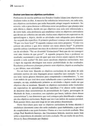 26 Aula nota10
Ensinar com base nos objetivos curriculares
Professores de escolas públicas nos Estados Unidos lidam com objetivos cur-
riculares todos os dias. A maioria faz referências intencionais, em cada aula,
aos objetivos curriculares que estão buscando atingir naquele momento. No
entanto, vale a pena destacar a diferença entre um professor que planeja uma
aula diária e, depois, decide em que objetivos essa aula está referenciada e,
de outro lado, uma professora que estabelece todos os objetivos curriculares
que devem ser cobertos em um mês, traduz esses objetivos em expectativas de
aprendizagem e, depois, decide as atividades mais adequadas para alcancá-
-las naquele dia específico. O primeiro professor começa com uma pergunta:
"O que vou fazer hoje?" O segundo começa com outra pergunta: "Como vou
colocar em prática o que devo ensinar aos meus alunos hoje?" A primeira
questão coloca o professor em risco de se distrair com as qualidades intrínse-
cas da atividade: "Vai ser divertido? Estimulante? Será que ele vai conseguir
usar uma técnica de que gosta?". A segunda pergunta foca o professor no
resultado: exatamente o que ele quer que seus alunos sejam capazes de fazer
quando a aula acabar? Os dois casos envolvem objetivos curriculares, mas
o rigor da segunda abordagem tem maior probabilidade de dar resultados.
Excelentes professores planejam primeiro seus objetivos, depois as avaliações
e, por último, suas atividades.
Eis um bom teste. Quando os objetivos curriculares do seu plano de aula
estiverem escritos em uma linguagem pouco específica (por exemplo: "os alu-
nos lerão vários géneros literários para compreensão e entendimento..."), isso
é um indício de que você deve estar trabalhando como o professor do primeiro
exemplo, ou seja, estabelecendo primeiro as atividades e depois vendo em que
objetivos elas se encaixam. Quando os objetivos curriculares estão traduzidos
em expectativas de aprendizagem bem específicas ("os alunos serão capazes
de descrever duas características da personalidade de Capitu, personagem de
Machado de Assis, e encontrar, nos capítulos que lemos, indícios claros dessas
características"), isso demonstra que você começou pela identificação e adapta-
ção dos objetivos curriculares. Repito que isto é um indício de sucesso provável.
Pode parecer óbvio, mas está longe de ser uma prática disseminada.
Outro fator-chave para usar os objetivos curriculares de forma eficiente é
estabelecer claramente como eles serão avaliados: quais habilidades, a que nível
de complexidade e em quais formatos. Chama-se a isso currículo avaliado. Meu
colega Paul Bambrick-Santoyo, das Uncommon Schools, escreveu muito bem
sobre a importância de entender currículos avaliados. Eis um trecho de seu livro,
Driven by Data (Orientado por Dados):
 
