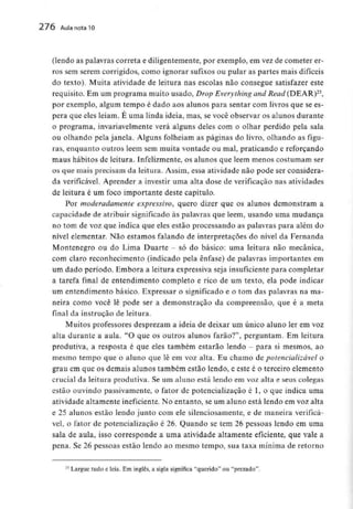 276 Aula nota10
(lendo as palavras correta e diligentemente, por exemplo, em vez de cometer er-
ros sem serem corrigidos, como ignorar sufixos ou pular as partes mais difíceis
do texto). Muita atividade de leitura nas escolas não consegue satisfazer este
requisito. Em um programa muito usado, Drop Everything and Read (DEAR)23,
por exemplo, algum tempo é dado aos alunos para sentar com livros que sees-
pera que eles leiam. E uma linda ideia, mas, se você observar os alunos durante
o programa, invariavelmente verá alguns deles com o olhar perdido pela sala
ou olhando pela janela. Alguns folheiam as páginas do livro, olhando as figu-
ras, enquanto outros lêem sem muita vontade ou mal, praticando e reforçando
maus hábitos de leitura. Infelizmente, os alunos que lêem menos costumam ser
os que mais precisam da leitura. Assim, essa atividade não pode ser considera-
da verificável. Aprender a investir uma alta dose de verificação nas atividades
de leitura é um foco importante deste capítulo.
Por moderadamente expressivo, quero dizer que os alunos demonstram a
capacidade de atribuir significado às palavras que lêem, usando uma mudança
no tom de voz que indica que eles estão processando as palavras para além do
nível elementar. Não estamos falando de interpretações do nível da Fernanda
Montenegro ou do Lima Duarte - só do básico: uma leitura não mecânica,
com claro reconhecimento (indicado pela ênfase) de palavras importantes em
um dado período. Embora a leitura expressiva seja insuficiente para completar
a tarefa final de entendimento completo e rico de um texto, ela pode indicar
um entendimento básico. Expressar o significado e o tom das palavras na ma-
neira como você lê pode ser a demonstração da compreensão, que é a meta
final da instrução de leitura.
Muitos professores desprezam a ideia de deixar um único aluno ler em voz
alta durante a aula. "O que os outros alunos farão?", perguntam. Em leitura
produtiva, a resposta é que eles também estarão lendo - para si mesmos, ao
mesmo tempo que o aluno que lê em voz alta. Eu chamo de potencializável o
grau em que os demais alunos também estão lendo, e este é o terceiro elemento
crucial da leitura produtiva. Se um aluno está lendo em voz alta e seus colegas
estão ouvindo passivamente, o fator de potencialização é l, o que indica uma
atividade altamente ineficiente. No entanto, se um aluno está lendo em voz alta
e 25 alunos estão lendo junto com ele silenciosamente,e de maneira verificá-
vel, o fator de potencialização é 26. Quando se tem 26 pessoas lendo em uma
sala de aula, isso corresponde a uma atividade altamente eficiente, que vale a
pena. Se 26 pessoas estão lendo ao mesmo tempo, sua taxa mínima de retorno
21 Largue tudo e leia. Em inglês, a sigla significa "querido" ou "prezado".
 