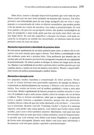 Por que todos os professores podem {e devem) ser professores de feitura 279
Além disso, manter a duração imprevisível permite que você trate do pro-
blema criado por um mau leitor primário de maneira não invasiva. Um leitor
primário com dificuldades para ler um longo parágrafo põe em risco o enga-
jamento e a concentração de todos os leitores secundários, que podem perder
o fio da meada ou o curso da narrativa. Isso reduz a potencialização. Se você
tiver pedido a ele para ler um parágrafo inteiro, não poderá interrompê-lo no
meio do parágrafo e, mais tarde, pedir que leia um trecho mais fácil, sem que
isso fique óbvio. Se você não especificar a duração da leitura, você pode en-
curtá-la ou alongá-la na medida das necessidades, no interesse tanto do leitor
primário como do resto da classe.
Mantenha imprevisível a identidade dopróximo leitor
Se você passar rapidamente de um leitor primário para outro, os alunos vão se con-
centrar com mais atenção para seguir a leitura. Você dobra a concentração se eles
não souberem quem será o próximo leitor. Uma professora que anuncia que vai
circular pela sala de maneira previsívelestá entregando essa parte de sua capacidade
de potencialização. Os alunos podem se desligar da leitura até chegar perto de sua
vez. Manter a sua habilidade de escolher o próximo leitor também permite que você
combine alunos e trechos do texto de maneira mais efetiva. Manter a imprevisibili-
dade resulta em melhor potencialização e melhor leitura.
Mantenha a duração curta
Ler pequenos trechos maximiza a concentração do leitor primário. Permi-
te que os alunos invistam uma quantidade expressiva de energia na leitura e
concentrem-se deliberadamente em sustentar a fluência e até uma leitura dra-
mática. Isso resulta em leitura oral de melhor qualidade e torna a aula mais
envolvente. Mudar rapidamente de leitores primários também mantém o ritmo
vivo. O resultado é que a aula parece rápida e cheia de energia, em vez de lenta
e tediosa. Para os leitores secundários, saber que os segmentos de leitura são
curtos e podem terminar a qualquer momento, porque não são previsíveis,
também reforça a ideia de que eles serão chamados a ler em breve - e isso evita
que se distraiam. Quando você diz "Continue, Carlos" e Carlos lê a sentença
seguinte, sem perder uma única palavra, você saberá que Carlos estava lendo
sozinho, junto com o leitor primário anterior. Idealmente, você quer esse tipo
de transição todas as vezes que troca o leitor primário; trocá-lo frequentemen-
te permite que você consiga esses dados com maior frequência e os gerencie
de forma mais abrangente. Quanto mais dados você tiver, mais informação e
ferramentas você terá para ajudar a garantir a potencialização.
 
