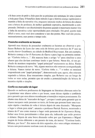 Por que todos os professores podem (edevem) ser professoresde leitura 281
e lê duas antes de pedir a João para ler as próximas seis sentenças, ler uma e passar
a bola para Clara. O benefício deste método é que a história avança rapidamente e
mantém a linha da narrativa viva, enquanto intercala trechos de leitura dos alunos
com a leitura do professor, de melhor qualidade expressiva, maximizando a com-
preensão. Defendo o uso discricionário de pontes quando é importante manter viva
a linha da narrativa e criar oportunidades para emulação. Em geral, quanto mais
difícil o texto, mais você deve considerar o uso das pontes. Mas você não precisa,
necessariamente, usar pontes o tempo todo.
Preencha oralmente as lacunas
Aprendi essa técnica de preencher oralmente as lacunas ao observar o pro-
fessor Roberto de Leon dar uma aula de leitura para meninos de 3° ano na
escola charter Excellence, na cidade de Bedford Stuyvesant. Em um exemplo,
Roberto começa a ler O Fantasma da Ópera e para logo na primeira senten-
ça: "Carlota tinha o...". Ele marcou bem o artigo "o" para sinalizar a seus
alunos que eles deviam continuar lendo o que faltava. Nesse dia, só um pu-
nhado de meninos respondeu "papel principal" exatamente na deixa. Então
Roberto começou de novo. "Ah, alguns meninos não estavam acompanhando
a leitura. Vamos tentar de novo. 'Carlota tinha o...'" e todos os meninos
responderam com "papel principal", demonstrando que, agora, eles estavam
seguindo a leitura. Esse mecanismo simples, que Roberto usa ao longo de
todas as suas aulas, permite que ele avalie a potencialização da leitura de
maneira rápida e simples.
Confie no marcador de lugar
Quando os melhores professores de linguagem ou literatura alternam entre ler
e questionar seus alunos sobre o que leram, usam deixas rápidas e confiáveis
para garantir que seus alunos reconheçam a transição e reajam prontamente. Eu
chamo essa deixa de "marcador de lugar", porque é usado para garantir que os
alunos marquem onde pararam no texto, de forma que possam fazer uma tran-
sição rápida e imediata de volta à leitura depois de uma discussão. "Marquem
o lugar e olhem para mim", anuncia o professor Patrick Pastore, mostrando a
alunos de 6° ano como marcar o lugar onde pararam de ler Esperanza Rising,
fechar seus livros parcialmente e olhar para ele, indicando que estão prontos
a debater. Depois de uma breve discussão sobre por que Esperanza e Miguel
reagem de forma diferente a um passeio de trem, ele instrui: "Continue lendo,
Mônica, por favor". Em menos de dois segundos, ela e seus colegas retomam a
leitura sem praticamente nenhum custo de transação.
 