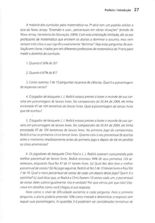 Prefácio / introdução 27
A maioria dos currículos para matemática na 7a série tem um padrão similar a
este de Nova Jersey: "Entender e usar... percentuais em várias situações" (estado de
NovaJersey, Secretaria da Educação, 2004). Com esta orientação limitada, diz-se aos
professores de matemática que ensinem os alunos a dominar o assunto, mas nem
sempre está claro o que significa exatamente "dominar". Veja estas perguntas de ava-
liação em classe, criadaspor seis diferentes professores de matemática de 7°ano para
medir o domínio do currículo:
3. Carlos acertou 7 de 10perguntas na prova de ciências. Qual é a porcentagem
de respostas certas?
4. Ojogador de basqueteJ.J. Redick estavaprestes a bater o recorde de sua car-
reira em porcentagem de lances livres. No campeonato do NCAA de 2004, ele linho
encestado 97 de 104 tentativas de lances livres. Qual a porcentagem de lances livres
que ele acertou?
5. Ojogador de basqueteJ. J. Redick estava prestes a bater o recorde de suo car-
reira em porcentagem de lances livres. No campeonato do NCAA de 2004, ele tinha
encestado 97 de 104 tentativas de lances livres. No primeiro jogo do campeonato,
Redick errou osprimeiros cinco lances livres. Quanto caiu o seuporcentual deacertos
entre o momento imediatamente antes do primeiro jogo e depois de ele ter perdido
os cinco arremessos?
6. Osjogadores de basquete Chris Paul e J. J. Redick estavam concorrendo pelo
melhor porcentual de lances livres. Redick encestou 94% de seus primeiros 103 ar-
remessos, enquanto Paul fez 47 de 51 lances livres, (a) Qual dos dois teve o melhor
porcentual de cestas? (b) Nojogo seguinte,Redick só fez 2 de 10lances livres e Paul fez
7 de W. Qual o novo porcentual de cestas de cada um depois dessejogo? Quem é o
cestinha? (c)José disse que,se Redick e Chris fizerem 10 cestas cada um, o porcentual
de cestas deles subiria igualmente. Isso é verdade? Por que sim ou por que não? Des-
creva em detalhes como você chegou à suaresposta.
Note como o nível de dificuldade aumenta a cada pergunta. Para a primeira
pergunta, o aluno poderia entender 50% como metade e determinar a resposta sem
sequer usar porcentagens. As questões3-6 poderiam ser consideradas tentativas de
 
