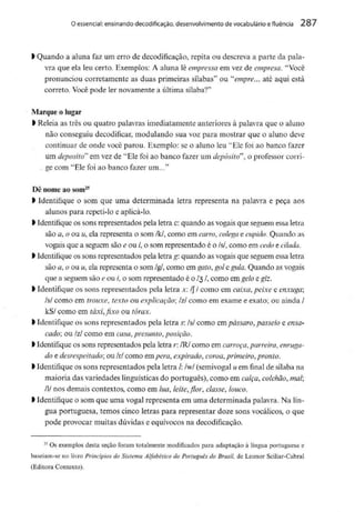 O essencial: ensinando decodificação, desenvolvimento de vocabulário e fluência 287
l Quando a aluna faz um erro de decodificação, repita ou descreva a parte da pala-
vra que ela leu certo. Exemplos: A aluna lê empressa em vez de empresa. "Você
pronunciou corretamente as duas primeiras sílabas" ou "empre... até aqui está
correto. Você pode ler novamentea última sílaba?"
Marque o lugar
l Releia as três ou quatro palavras imediatamente anteriores à palavra que o aluno
não conseguiu decodificar,modulando sua voz para mostrar que o aluno deve
continuar de onde você parou. Exemplo: se o aluno leu "Ele foi ao banco fazer
um deposito" em vez de "Ele foi ao banco fazer um depósito", o professor corri-
ge com "Ele foi ao banco fazer um..."
Dê nome ao som25
> Identifique o som que uma determinada letra representa na palavra e peça aos
alunos para repeti-lo e aplicá-lo.
) Identifiqueos sons representados pela letra c: quando as vogaisque seguem essaletra
são a, o ou u, ela representa o som /k/, como em carro, colega e cupido. Quando as
vogais que a seguem são e ou /', o som representado é o /s/, como em cedo e cilada.
l Identifiqueos sons representados pela letra g: quando as vogais que seguemessaletra
são a, o ou u, ela representa o som /g/, como em gato,gol e gula.Quando asvogais
que a seguemsão e ou /, o som representado é o /3 /, como emgelo e giz.
l Identifique os sons representados pela letra x; /// como em caixa, peixe e enxuga',
/s/ como em trouxe, texto ou explicação;/z/ como em exame e exato; ou ainda /
kS/ como em táxi, fixo ou tórax.
l Identifique os sons representados pela letra s:/s/ como empássaro,passeio eensa-
cado; ou /z/ como em casa,presunto,posição.
l Identifiqueos sons representados pela letra r. /R/ como em carroça, parreira, enruga-
do e desrespeitado; ou /r/ como empêra, expirado, coroa, primeiro, pronto.
> Identifiqueos sons representados pela letra /: /w/ (semivogalu em final de sílaba na
maioria das variedades linguísticasdo português), como em calça, colchão, mal;
l nos demais contextos, como em lua, leite, flor, classe,louco.
> Identifiqueo som que uma vogal representa em uma determinada palavra. Na lín-
gua portuguesa, temos cinco letras para representar doze sons vocálicos, o que
pode provocar muitas dúvidas e equívocos na decodificação.
2S Os exemplos desta seção foram totalmente modificados para adaptação à língua portuguesa e
baseiam-se no livro Princípios do Sistema Alfabético do Português do Brasil, de Leonor Sciliar-Cabral
(Editora Contexto).
 
