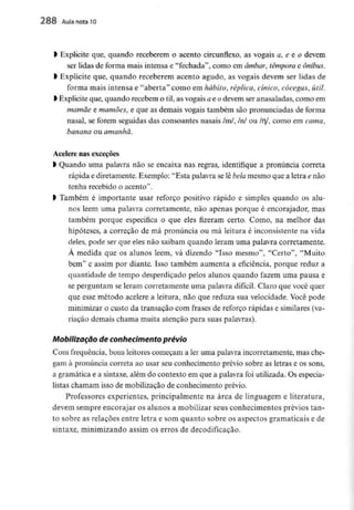 l Explicite que, quando receberem o acento circunflexo, as vogais a, e e o devem
ser lidas de forma mais intensa e "fechada", como em âmbar, têmpora e ônibus.
l Explicite que, quando receberem acento agudo, as vogais devem ser lidas de
forma mais intensa e "aberta" como em hábito, réplica, cínico, cócegas, útil.
l Explicite que, quando recebem o til, as vogais ae odevem ser anasaladas, como em
mamãe e mamões, e que as demais vogais também são pronunciadas de forma
nasal, se forem seguidas das consoantes nasais /m/, /n/ ou lrl, como em cama,
banana ou amanhã.
Acelere nas exceções
l Quando uma palavra não se encaixa nas regras, identifique a pronúncia correta
rápida e diretamente. Exemplo: "Esta palavra selê bela mesmo que a letra e não
tenha recebido o acento".
> Também é importante usar reforço positivo rápido e simples quando os alu-
nos lêem uma palavra corretamente, não apenas porque é encorajador, mas
também porque especifica o que eles fizeram certo. Como, na melhor das
hipóteses, a correção de má pronúncia ou má leitura é inconsistente na vida
deles, pode ser que eles não saibam quando leram uma palavra corretamente.
À medida que os alunos lêem, vá dizendo "Isso mesmo", "Certo", "Muito
bem" e assim por diante. Isso também aumenta a eficiência, porque reduz a
quantidade de tempo desperdiçado pelos alunos quando fazem uma pausa e
se perguntam se leram corretamente uma palavra difícil. Claro que você quer
que esse método acelere a leitura, não que reduza sua velocidade. Você pode
minimizar o custo da transação com frases de reforço rápidas e similares (va-
riação demais chama muita atenção para suas palavras).
Mobilização de conhecimento prévio
Com frequência, bons leitores começam a ler uma palavra incorretamente, mas che-
gam à pronúncia correta ao usar seu conhecimento prévio sobre as letras e os sons,
a gramática e a sintaxe,além do contexto em que a palavra foi utilizada.Os especia-
listas chamam isso de mobilização de conhecimento prévio.
Professores experientes, principalmente na área de linguagem e literatura,
devem sempre encorajar os alunos a mobilizar seus conhecimentos prévios tan-
to sobre as relações entre letra e som quanto sobre os aspectos gramaticais e de
sintaxe, minimizando assim os erros de decodificação.
 