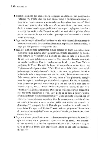 298 Aula nota10
l Chame a atenção dos alunos para as marcas do diálogo e seu papel como
rubricas. "O trecho diz: 'Eu não quero, disse o Sr. Souza claramente'.
Leia de novo, de maneira que as palavras dele sejam bem claras." Você
pode tornar essa técnica ainda mais efetiva ao aplicar o tom certo quan-
do ler a marca do diálogo e pedir aos alunos que o apliquem também à
sentença que estão lendo. Em outras palavras, você diria a palavra clara-
mente em um tom de voz muito claro, para que os alunos copiem quando
lerem a sentença.
l Peça aos alunos para identificaras duas ou três palavras mais importantes de
uma sentença (ou as duas ou três ideias mais importantes em um trecho) e
peça que apliquem ênfase especial a elas.
l Peça aos alunos para acrescentar algum detalhe ao texto, ou extrair dele,
escolhendo uma palavra-chave descritivado trecho em questão ou mesmo
uma palavra do vocabulário,e pedindo aos alunos para ler a passagem
de um jeito que enfatize essa palavra. Por exemplo: durante uma aula
na escola Excellence Charter, no bairro do Brooklyn, em Nova York, o
professor de 3° ano Roberto de Leon ouviu um aluno ler um trecho do
O Fantasma da Ópera e disse: "Pare. Repita essa fala e leia como se ele
quisesse que ela o obedecesse". Obedecer foi uma das palavras do voca-
bulário da aula e, enquanto dava sua instrução, Roberto mostrava uma
ficha com a palavra obedecer. O aluno releu a fala, prestando atenção
para incorporar a ênfase que o professor sugerira. Em outro exemplo,
uma professora pediu a seus alunos para ler em voz alta uma cena de
Prince Caspian, de C. S. Lewis. Depois da primeira leitura, ela observou:
"Volte atrás algumas sentenças. Diz que as crianças estavam macambú-
zias enquanto esperavam o trem. Você pode ler de novo e mostrar que as
crianças estavam mesmo macambúzias?". Claro que esta técnica pode ser
particularmente rigorosa quando o tipo de pergunta que você faz obriga
os alunos a deduzir, a partir de dicas sutis, qual o tom que as palavras
devem ter. "Quem pode dizer à Daniela que tom deve ser usado para ler
estas falas? Por que você diz isso?" Você pode até perguntar "Todo mun-
do leu deste mesmo jeito?" antes de pedir à Daniela que demonstre o tom
em sua leitura.
l Peça aos alunos que ofereçam outras interpretações possíveis de uma fala
que um aluno leu. O professor Roberto é mestre nisso. "Ah, adorei!"
foi seu comentário à leitura expressiva de um aluno. "Quem mais gos-
taria de ler este trecho com expressão? Talvez de um jeito ligeiramente
diferente?"
 