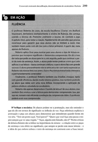 O essencial: ensinando decodifkação, desenvolvimento de vocabulário efluência 299
O professor Roberto de Leon, da escola Excellence Charter em Bedford
Stuyvesant, demonstra exemplarmente o ensino de fluência. Elecomeça
usando a técnica de Preencher oralmente a lacuna, de Controle o jogo
(Capítulo Dez),para testar a reação. Rapidamente ele percebe que precisa
recomeçar para garantir que seus alunos não se limitem a ouvir, mas
também leiam junto com ele (ou com o leitor primário). A partir daí, trata
apenas de fluência.
Roberto aplica Ouse para mostrar para seus alunos o tipo de leitura ex-
pressiva que incorpora significado e demonstra compreensão.Eledá o tom
da cartaque pediu ao aluno para ler e,em seguida, pede que continue apar-
tir do meio da sentença.Assim,o aluno pode tentar praticar o tom que León
aplicou àsua leitura - basta continuar aleitura, o queo aluno fazcomgrande
sucesso. Oaluno provavelmente náo searriscaria a ler corn tanta expressãose
Roberto não tivesse feito isso antes. Ouse e Peça leitura teatral estãointrínseca
e permanentemente conectadas!
? Finalmente, o professor Roberto também usa Ensaboe, enxágue, repita
com grande eficiência, dando muito retorno positivo, mastambém pedindo
ao aluno que releia com urna nova ênfase, incorporando a aplicação da
palavra obedecer, estudada no vocabulário.
l Roberto nãoapenas desenvolveo"ouvido de leitura" deseus alunos, mas
também lhes ensina a usar a leitura para demonstrar compreensão.Isso, por
sua vez,tornará mais eficiente aavaliação da compreensãodeles.O professor
podejjLPuyjfessa compreensão^
í^^^^^ffl^BffffflffflíTfffT
) Verifique a mecânica. Os alunos podem ver a pontuação, mas não entender o
que ela diz em termos de significado ou inflexão de voz. Faça referência explícita à
pontuação e peça aos alunos para demonstrar que entenderam quando lerem em
voz alta. "Tem um ponto aqui. Você parou?" "Quero que você faça uma pausa e res-
pire sempre que vir uma vírgula." "Aqui, alguém está falando, não é?"Partes críticas
da leitura eficiente são a ênfase na importância da sintaxe - a relação entre as peças
da sentença e seu efeito no significado, que sempre se perde com maus leitores - e
a ideia de que embora coloca o resto da sentença em contraste com a frase inicial.
 