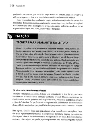 308 Aula nota10
profundas quanto as que você faz logo depois da leitura, mas seu objetivo é
diferente: apenas refrescar a memória antes de continuar com o texto.
Essas retomadas são, geralmente, muito mais eficazes quando são quase dra-
matizadas, de maneira enérgica, capturando a emoção e a energia do textooriginal.
Use um tom que reflita a emoção dos eventos, interprete a alegria quando os perso-
nagens estão alegres ou a raiva, quando estão zangados.
TÉCNICAS PARA USAR ANTES DA LEITURA
Quando a professora de leitura Dinah Shepherd, da escola Roxbury Prep,em
Boston, preparou seus alunos para a leitura de A Revolução dos Bichos, ela
leu um artigo sobre a Revolução Russa e o comunismo (Contextualização).
Conversaram brevemente sobre como o idealismo inicial das revoluções
comunistas foi rapidamente cooptado pelo sistema. Dinah conduziu seus
alunos a prestarem atenção especial às características de Trotsky, Lênin e
Stalin, que teriam sido alegoricamente retratados em A revolução dos bichos.
Enquanto fazia isso, ela também fazia referências intrigantes acenas do livro:
"Quando vocês virem os porcos passeando e conversando.,, quando virem
o cavalo sacudindo a crina cheia de laços de fita azuis... vocês vão perceber
que esta não é uma fazenda comum. Essas cenas indicam que isto é uma
alegoria" (Trailer). Quando os alunos começaram a ler o romance, já tinham
uma expectativa sobre o que viria.
Técnicas para usar durante a leitura
Embora o trabalho anterior à leitura seja importante, o tipo de pergunta que
você faz aos alunos durante a leitura também é crucial. Elas não devem ser, ex-
clusivamente, como pensam muitos professores, perguntas complexas ou que
exijam inferências. Os professores exemplares são cuidadosos na manutenção
do equilíbrio no nível de complexidade das perguntas usadas durante a leitura.
Não espere. Um dos fatos mais importantes sobre os professores exemplares é que
eles estão regularmente verificando a compreensão de leitura, fazendo perguntas aos
alunos para saber se eles entenderam as passagens lidas em classe. Eles lêem algumas
sentenças, talvez alguns parágrafos, e param para fazer uma ou duas perguntas rápidas,
 