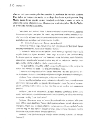310 Aula nota10
alunos e está entremeado pelas intervençõesdo professor. Se você não conhece
Uma dobra no tempo, este trecho ocorre logo depois que a protagonista, Meg
Murry, desce de seu quarto em um estado de ansiedade e medo, no meio de
uma noite escura e tempestuosa. Ela encontra seu irmãozinho, Charles Walla-
cê, esperando por ela na cozinha.
Na cozinha, a luz já estava acesa, e Charles Wallace estava sentado à mesa, bebendo
leite e comendo pão corn geleia. Ele parecia pequenininho e indefeso sentado ali sozi-
nho na cozinha antiga e espaçosa, um menininho loiro num pijama azul desbotado, os
pés balançando a uns bons quinze centímetros do chão.
- Ei! - disse ele, alegremente. - Estava esperando você.
Professor: O irmão da Meg é móis jovem ou mais velho do que ela? Quando ele diz que
esteve esperando por ela, o que isso revela sobre o menino?
Lá debaixo da mesa, deitado aos pés de Charles Wallace, à espera de uma ou outra
migalha, Fortinbras ergueu a estreita cabeça negra e sacudiu o rabo saudando Meg.
Fortinbras aparecera na porta da casa deles certa noite de inverno, ainda filhotinho,
esquelético e abandonado. Segundo o pai de Meg, ele era meio setter Llewellyn, meio
galgo inglês, e tinha uma beleza esbelta e negra toda sua.
- Porque você não subiu até o sótão? - perguntou Meg ao seu irmão, como se ele
tivesse pelo menos a sua idade. - Euestava morrendo de medo.
-Venta muito lá naquele sótão seu-disse o menininho. -Eu sabia que você iria des-
cer. Botei pra você um pouco de leite pra esquentar no fogão. Já deve estar quente agora.
Professor: Quem está mais calmo agora, a Meg ou o irmãozinho?
Como é que Charles Wallace sempre sabia tudo sobre ela? Como é que ele sempre
adivinhava? Ele nunca sabia - ou parecia nãoseimportar - o que Dennys ou Sam pen-
savam. Eram os pensamentos da sua mãe e de Meg que ele sondava com assustadora
precisão.
Professor: Quem é "ele"nessa oração? [E depois da correio Identificação de "ele" como
sendo Charles Wallace:] Charles Wallace sondava com assustadora precisão os pensamentos
de sua mãe e de Meg. O que significa isso?
Será que não era por terem um pouco de medo dele que as pessoas fofocavam
sobre o filho caçula dos Murry? Pois as más línguas espalhavam que ele não era muito
inteligente. "Dizem que pessoas inteligentes muitas vezes têm filhos retardados", ouviu
certa vez Meg. "Os dois meninos parecem crianças boas, normais, mas aquela menina
feiazinha e o caçula certamente têm algo de errado."
Professor: O que significa dizer que "tem algo errado" com Meg e Charles? Eles não são
"normais"?
 