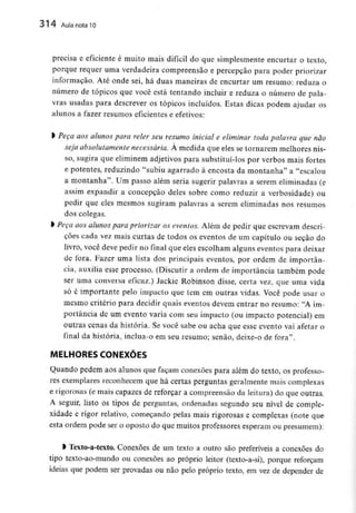 314 Aula nota10
precisa e eficiente é muito mais difícil do que simplesmente encurtar o texto,
porque requer uma verdadeira compreensão e percepção para poder priorizar
informação. Até onde sei, há duas maneiras de encurtar um resumo: reduza o
número de tópicos que você está tentando incluir e reduza o número de pala-
vras usadas para descrever os tópicos incluídos. Estas dicas podem ajudar os
alunos a fazer resumos eficientes e efetivos:
> Peça aos alunos para reler seu resumo inicial e eliminar toda palavra que não
seja absolutamente necessária. À medida que eles se tornarem melhores nis-
so, sugira que eliminem adjetivos para substituí-lospor verbos mais fortes
e potentes, reduzindo "subiu agarrado à encosta da montanha" a "escalou
a montanha". Um passo além seria sugerir palavras a serem eliminadas(e
assim expandir a concepção deles sobre como reduzir a verbosidade) ou
pedir que eles mesmos sugiram palavras a serem eliminadas nos resumos
dos colegas.
> Peça cios alunos para priorizar os eventos. Além de pedir que escrevam descri-
ções cada vez mais curtas de todos os eventos de um capítulo ou seção do
livro, você deve pedir no final que eles escolham alguns eventos para deixar
de fora. Fazer uma lista dos principais eventos, por ordem de importân-
cia, auxilia esse processo. (Discutir a ordem de importância também pode
ser uma conversa eficaz.) Jackie Robinson disse, certa vez, que uma vida
só é importante pelo impacto que tem em outras vidas. Você pode usar o
mesmo critério para decidir quais eventos devem entrar no resumo: "A im-
portância de um evento varia com seu impacto (ou impacto potencial) em
outras cenas da história. Se você sabe ou acha que esse evento vai afetar o
final da história, inclua-o em seu resumo; senão, deixe-o de fora".
MELHORES CONEXÕES
Quando pedem aos alunos que façam conexões para além do texto, os professo-
res exemplares reconhecem que há certas perguntas geralmente mais complexas
e rigorosas (e mais capazes de reforçar a compreensão da leitura) do que outras.
A seguir, listo os tipos de perguntas, ordenadas segundo seu nível de comple-
xidade e rigor relativo, começando pelas mais rigorosas e complexas (note que
esta ordem pode ser o oposto do que muitos professores esperam ou presumem):
l Texto-a-texto. Conexões de um texto a outro são preferíveis a conexões do
tipo texto-ao-mundo ou conexões ao próprio leitor (texto-a-si), porque reforçam
ideias que podem ser provadas ou não pelo próprio texto, em vez de depender de
 