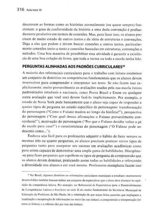 316 Aula nota10
descrevem as formas como as histórias normalmente (ou quase sempre) fun-
cionam: o grau de conformidade da história a uma dada convenção é profun-
damente produtivo em termos de conexões. Mas, para fazer isso, os alunos pre-
cisam de muito estudo de outros textos e da ideia de estruturas e convenções.
Diga a eles que podem e devem buscar conexões a outros textos, particular-
mente conexões texto-a-textoe conexões baseadas em estruturas, convenções e
métodos. Uma boa maneira de possibilitar essa atividade é garantir a existên-
cia de uma boa coleçâo de livros, que toda a turma ou toda a escola tenha lido.
PERGUNTAS ALINHADAS AOS PADRÕES CURRICULARES34
A maioria dos referenciais curriculares para o trabalho com leitura estabelece
um conjunto de domíniosou competências fundamentais que os alunosdevem
desenvolver para compreender e interpretar um texto. Se não fazem isso ex-
plicitamente, muito provavelmente as avaliações usadas pela sua escola (testes
padronizados estaduais e nacionais, como Prova Brasil e Enem ou qualquer
outra avaliação que você use) devem fazê-lo implicitamente. Por exemplo, o
estado de Nova York pede basicamente que o aluno seja capaz de responder a
quatro tipos de pergunta no estudo especifico de personagens: transformação
do personagem ("Como o Fulano mudou ao longo da historia?"), perspectiva
do personagem ("Com qual dessas afirmações o Fulano provavelmente con-
cordaria?1'), motivação do personagem ("Por que o Fulano decidiu voltar a pé
da escola para casa?") e características do personagem ("O Fulano pode ser
descrito como...").
Embora seja fácil para os professores adquirir o hábito de fazer sempre as
mesmas três ou quatro perguntas, os alunos precisam praticar vários tipos de
perguntas tanto para assegurar seu sucesso em avaliações académicas como
para serem capazes de demonstrar uma ampla gama de habilidades. Discipline-
-se para fazer perguntas que espelhem os tipos de pergunta de compreensão que
os alunos devem dominar, praticando assim todas as habilidadese reforçando
a diversidade nos alunos e em você mesma. Professores exemplares fazem isso
34 No Brasil, algumas diretrizes ou orientações curriculares municipaise estaduais recentemente
desenvolvidas também buscamdefinir um conjunto de expectativasque o aluno deve alcançar na aqui-
sição da competência leitora. Por exemplo, no Referencial de Expectativaspara o Desenvolvimento
de Competências Leitora e Escritora no ciclo II do ensino fundamental da Secretaria Municipal de
Educação da Prefeitura de São Paulo, há a orientação de que sejam feitas questões que impliquem a
localização e recuperação de informações no texto (ler nas linhas);a compreensão e interpretação (ler
entre as linhas); e a reflexão (ler por trás das linhas).
 