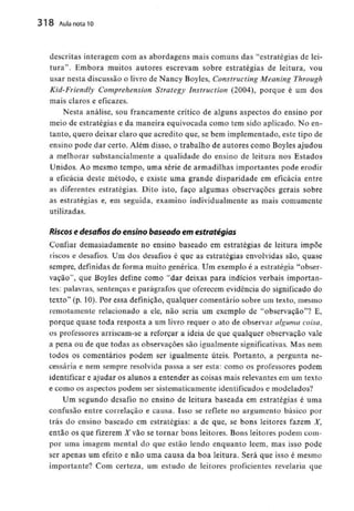 318 Aula nota10
descritas interagem com as abordagens mais comuns das "estratégias de lei-
tura". Embora muitos autores escrevam sobre estratégias de leitura, vou
usar nesta discussão o livro de Nancy Boyles, Constructing Meaning Through
Kid-Friendly Comprehension Strategy Instruction (2004), porque é um dos
mais claros e eficazes.
Nesta análise, sou francamente crítico de alguns aspectos do ensino por
meio de estratégias e da maneira equivocada como tem sido aplicado. No en-
tanto, quero deixar claro que acredito que, se bem implementado, este tipo de
ensino pode dar certo. Além disso, o trabalho de autores como Boyles ajudou
a melhorar substancialmente a qualidade do ensino de leitura nos Estados
Unidos. Ao mesmo tempo, uma série de armadilhas importantes pode erodir
a eficácia deste método, e existe uma grande disparidade em eficácia entre
as diferentes estratégias. Dito isto, faço algumas observações gerais sobre
as estratégias e, em seguida, examino individualmente as mais comumente
utilizadas.
Riscos e desafios do ensino baseado em estratégias
Confiar demasiadamente no ensino baseado em estratégias de leitura impõe
riscos e desafios. Um dos desafios é que as estratégias envolvidas são, quase
sempre, definidas de forma muito genérica. Um exemplo é a estratégia "obser-
vação", que Boyles define como "dar deixas para indícios verbais importan-
tes: palavras, sentenças e parágrafos que oferecem evidência do significado do
texto" (p. 10). Por essa definição, qualquer comentário sobre um texto, mesmo
remotamente relacionado a ele, não seria um exemplo de "observação"? E,
porque quase toda resposta a um livro requer o ato de observar alguma coisa,
os professores arriscam-se a reforçar a ideia de que qualquer observação vale
a pena ou de que todas as observações são igualmente significativas. Mas nem
todos os comentários podem ser igualmente úteis. Portanto, a pergunta ne-
cessária e nem sempre resolvida passa a ser esta: como os professores podem
identificar e ajudar os alunos a entender as coisas mais relevantes em um texto
e como os aspectos podem ser sistematicamente identificados e modelados?
Um segundo desafio no ensino de leitura baseada em estratégias é uma
confusão entre correlação e causa. Isso se reflete no argumento básico por
trás do ensino baseado em estratégias: a de que, se bons leitores fazem X,
então os que fizerem A'vão se tornar bons leitores. Bons leitores podem com-
por uma imagem mental do que estão lendo enquanto lêem, mas isso pode
ser apenas um efeito e não uma causa da boa leitura. Será que isso é mesmo
importante? Com certeza, um estudo de leitores proficientes revelaria que
 
