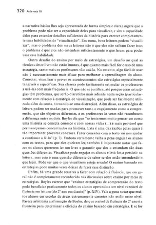 320 Aula nota10
a narrativa básica lhes seja apresentada de forma simples e clara) sugere que o
problema pode não ser a capacidade deles para visualizar, e sim a capacidade
deles para entender detalhes suficientesda história para exercer completamen-
te suas habilidades de "visualização". Em suma, bons leitores podem "visuali-
zar", mas o problema dos maus leitores não é que eles não saibam fazer isso;
o problema é que eles não entendem suficientemente o que leram para poder
usar essa habilidade.
Outro desafio do ensino por meio de estratégias, um desafio ao qual as
técnicas deste livro não estão imunes, é que quanto mais fácil for o uso de uma
estratégia, tanto mais os professores vão usá-la. No entanto, algo fácil de usar
não é necessariamente mais eficaz para melhorar a aprendizagem do aluno.
Conectar, visualizar e prever os acontecimentos são estratégias especialmente
tangíveis e específicas. Sua clareza pode tacitamente estimular os professores
a usá-las com mais frequência.O que não sejustifica, até porque essas estraté-
gias têm problemas, que serão discutidos mais adiante nesta secão (particular-
mente com relação à estratégia de visualização, que pode ser facilmente utili-
zada além da conta, tornando-se uma distraçào). Além disso, as estratégias de
leitura podem ser usadas para promover tanto o engajamento como a compre-
ensão, que são objetivos diferentes, e os professores às vezes não reconhecem
a diferença entre os dois. Boyles diz que "se tentarmos muito pensar em como
uma história se conecta conosco e com nossas vidas (...) é mais provável que
permaneçamos concentrados na história. Esta é uma das razões pelas quais é
tão importante procurar conexões. Fazer conexões com o texto vai nos ajudar
a continuar a lê-lo" (p. 7). Embora certamente valha a pena engajar os alunos
com os textos, para que eles queiram ler, também é importante notar que fa-
zer os alunos quererem ler um livro e garantir que eles o entendam são duas
questões diferentes. Visualizarpode engajar os alunos e levá-los a persistir na
leitura, mas esta é uma questão diferente de saber se eles estão entendendo o
que lêem. Pode ser que o que visualizem esteja errado! O ensino baseado em
estratégias pode muitas vezes deixar de fazer essa distinção.
Enfim, há uma grande ressalva a fazer com relação à fluência, que em ge-
ral não é completamente reconhecida nas discussões sobre ensino por meio de
estratégias. Boyles escreve que "ensinar estratégias de compreensão do texto
pode beneficiar praticamente todos os alunos operando a um nível razoável de
fluência em leitura (do 2° ano em diante)" (p. XIV), Vale a pena notar que mui-
tos alunos em escolas de áreas extremamente carentes não estão nesse nível.
Parece arbitráriaa afirmaçãode Boyles, de que o nível de fluência do 2°ano é a
fronteira para determinar a eficácia do ensino baseado em estratégias. E se for
 