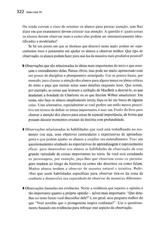 322 Aula nota10
Ou ainda correm o risco de orientar os alunos para prestar atenção, sem lhes
dizer em que exatamente devem colocar sua atenção. A questão é: quais coisas
os alunos devem observar mais e como elas podem ser sistematicamente iden-
tificadas e modeladas?
Se há um ponto em que as técnicas que descrevi nesta seção podem ser espe-
cialmente úteis é justamente em ajudar os alunos a observar melhor. Que tipo de
observação os alunos podem fazer para usá-las da maneira mais produtiva possível?
l Observações que são relacionadas às ideias mais importantes do texto e que avan-
çam o entendimento delas. Parece óbvio, mas pode ser muito aprimorado com
um pouco de disciplina e planejamento antecipado. Use os pontos focais, por
exemplo, para chamar a atenção dos alunos para alguns temas ou ideias críticas
do texto e peça que tentem notar esses detalhes enquanto lêem. Que notem,
por exemplo, as coisas que levaram a ambição de MacBeth a destruí-lo, as que
mudaram a bondade de Charlotte ou as que fizeram Wilbur amadurecer. Em
suma, não faça os alunos simplesmente lerem; faça-os ler em busca de alguma
coisa. Uma alternativa, especialmente se você prefere um estilo menos prescri-
tivo em termos de definir os temas importantes, é usar um Trailer do livro para
chamar a atenção dos alunos para cenas de especial importância,de forma que
possam discutirmomentos cruciais da história com profundidade.
l Observações relacionadas às habilidades que você está trabalhando no mo-
mento (ou seja, seus objetivos curriculares e expectativas de aprendiza-
gem) e que podem ajudar os alunos a ampliar seu entendimento. Usar um
questionamento alinhado às expectativas de aprendizagem é especialmente
eficaz para desenvolver nos alunos as habilidades de observação de uma
grande variedade de coisas importantes no texto. Se você está estudando
os personagens, por exemplo, peca-lhes que observem como os persona-
gens mudam ao longo da história ou como são descritos ou como falam.
Muitos alunos tendem a observar de maneira natural e intuitiva. Pedir-
-Ihes que usem habilidades específicas para observar tira-os da zona de
conforto e desenvolvesua capacidade de observar de maneiras diferentes.
l Observações baseadas em evidências. Notar a evidência que suporta a opinião é
tão importante quanto a própria opinião - talvez mais importante. "Que deta-
lhes no texto fazem você desconfiardele?"é, em geral, uma pergunta melhor do
que "Você acredita que o protagonista inspira confiança?". Use o questiona-
mento baseado em evidênciaspara reforçar esse aspecto da observação.
 