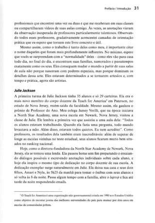 Prefácio /Introdução 3 l
profissionais que encontrei uma vez ou duas e que me receberam em suas classes
ou compartilharam vídeos de suas aulas comigo. Às vezes, as anotações vieram
da observação inesperada de professores particularmente talentosos. Observan-
do todos esses professores, gradativamente acrescentei camadas de orientação
prática que eu espero que tornem este livro concreto e útil.
Mesmo assim, como o trabalho é tanto deles como meu, é importante citar
o nome daqueles que foram mais profundamente influentes. No mínimo, espero
que vocês se surpreendam com a "normalidade" deles - como eles vão para casa
todo dia, no final do dia, e encontram suas famílias, namorados e passatempos
exatamente como os seus. Eles conseguem mudar o mundo a partir de suas salas
de aula não porque nasceram com poderes especiais, mas porque dominam os
detalhes dessa arte. Eles estavam determinados a se tornarem artesãos e, com
tempo e prática, agora são artistas.
JulieJackson
A primeira turma de Julie Jackson tinha 35 alunos e só 29 carteiras. Ela era o
mais novo membro do corpo docente da Teach for America3 em Paterson, no
estado de Nova Jersey, recém-saída da faculdade. Mesmo assim, ela ganhou o
prémio de Professor do Ano. Meu colega Jamey Verilli, que na época iniciava
a North Star Academy, uma nova escola em Newark, Nova Jersey, visitou a
classe de Julie. Ele lembra a primeira vez que assistiu a uma aula dela: "Todos
os alunos estavam trabalhando. Quando ela fazia uma pergunta, todo mundo
levantava a mão. Além disso, estavam todos quietos. Eu nem acreditei". Como
professora, os resultados dela também eram inacreditáveis: além de superar de
longe as escolas vizinhas no teste estadual, seus alunos ficaram muito bem situ-
ados no ranking nacional.
Hoje, como a diretora-fundadora da North Star Academy de Newark, Nova
Jersey, ela se tornou uma lenda. Ela passou horas sem fim preparando e ensaian-
do diálogos possíveis e escrevendo anotações individuais sobre cada aluno, e
hoje ela inspira o mesmo tipo de dedicação no corpo docente de sua escola. A
dedicação exemplar surge naturalmente em Julie. Ela deixa sua casa e seus dois
filhos, Amari e Nyla, às 5h25 da manhã para tomar o ônibus com seus alunos e
só volta às 8 da noite. Passa algum tempo com a família, abre o lapíop e fica até
tarde da noite respondendo emails.
' O Teach for Americaé uma organizaçãonão governamental criada em 1990 nos Estados Unidos
como objetivo de recrutarjovens das melhores universidadesdo país para ensinar por dois anos em
escolas de comunidades pobres.
 