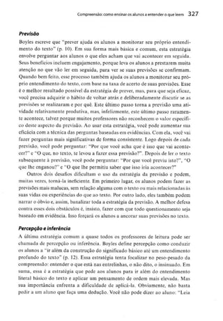 Compreensão: como ensinar osalunos a entender o que lêem 327
Previsão
Boyles escreve que "prever ajuda os alunos a monitorar seu próprio entendi-
mento do texto" (p. 10). Em sua forma mais básica e comum, esta estratégia
envolve perguntar aos alunos o que eles acham que vai acontecer em seguida.
Seus benefícios incluem engajamento, porque leva os alunos a prestarem muita
atenção no que vão ler em seguida, para ver se suas previsões se confirmam.
Quando bem feito, esse processo também ajuda os alunos a monitorar seu pró-
prio entendimento do texto, com base na taxa de acerto de suas previsões. Esse
é o melhor resultado possível da estratégia de prever, mas, para que seja eficaz,
você precisa adquirir o hábito de voltar atrás e deliberadamente discutir se as
previsões se realizaram e por quê. Este último passo torna a previsão uma ati-
vidade relativamente produtiva, mas, infelizmente, este último passo raramen-
te acontece, talvez porque muitos professores não reconhecem o valor específi-
co deste aspecto da previsão. Ao usar esta estratégia, você pode aumentar sua
eficácia com a técnica das perguntas baseadas em evidências. Com ela, você vai
fazer perguntas mais significativas de forma consistente. Logo depois de cada
previsão, você pode perguntar: "Por que você acha que é isso que vai aconte-
cer?" e "O que, no texto, te levou a fazer essa previsão?". Depois de ler o texto
subsequente à previsão, você pode perguntar: "Por que você previu isto?'1, "O
que lhe enganou?" e "O que lhe permitiu saber que isso iria acontecer?"
Outros dois desafios dificultam o uso da estratégia da previsão e podem,
muitas vezes, torná-la ineficiente. Em primeiro lugar, os alunos podem fazer as
previsões mais malucas, sem relação alguma com o texto ou mais relacionadas às
suas vidas ou experiências do que ao texto. Por outro lado, eles também podem
narrar o óbvio e, assim, banalizar toda a estratégia da previsão. A melhor defesa
contra esses dois obstáculos é, insisto, fazer com que todo questionamento seja
baseado em evidência. Isso forçará os alunos a ancorar suas previsões no texto.
Percepção e inferência
A última estratégia comum a quase todos os professores de leitura pode ser
chamada de percepção ou inferência. Boyles define percepção como conduzir
os alunos a "ir além da construção do significado básico até um entendimento
profundo do texto" (p. 12). Essa estratégia tenta focalizar no peso-pesado da
compreensão: entender o que está nas entrelinhas, o não dito, o insinuado. Em
suma, essa é a estratégia que pede aos alunos para ir além do entendimento
literal básico do texto e aplicar um pensamento de ordem mais elevada. Mas
sua importância enfrenta a dificuldade de aplicá-la. Obviamente, não basta
pedir a um aluno que faça uma dedução. Você não pode dizer ao aluno: "Leia
 