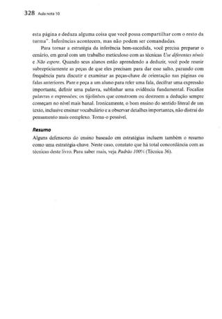 328 Aula nota10
esta página e deduza alguma coisa que você possa compartilhar com o resto da
turma". Inferências acontecem, mas não podem ser comandadas.
Para tornar a estratégia da inferência bem-sucedida, você precisa preparar o
cenário, em geral com uni trabalho meticuloso com as técnicas Usediferentes níveis
e Não espere. Quando seus alunos estão aprendendo a deduzir, você pode reunir
subrepticiamente as peças de que eles precisam para dar esse salto, parando com
frequência para discutir e examinar as peças-chave de orientação nas páginas ou
falas anteriores.Pare e peça a um aluno para reler uma fala, decifrar uma expressão
importante, definir uma palavra, sublinhar uma evidência fundamental. Focalize
palavras e expressões; os tijolinhos que constróem ou destroem a dedução sempre
começam no nível mais banal. Ironicamente, o bom ensino do sentido literal de um
texto, inclusiveensinar vocabulário e a observar detalhes importantes, não distrai do
pensamento mais complexo. Torna-o possível.
Resumo
Alguns defensores do ensino baseado em estratégias incluem também o resumo
como uma estratégia-chave. Neste caso, constato que há total concordância com as
técnicas deste livro. Para saber mais, veja Padrão 100% (Técnica 36).
 