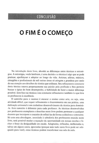 CONCLUSÃO
O FIM É O COMEÇO
Na introdução deste livro, abordei as diferenças entre técnicas e estraté-
gias. A estratégia, vocês lembram, é uma decisão e a técnica é algo que se pode
praticar, aperfeiçoar e adaptar ao longo da vida. Artistas, atletas, músicos,
cirurgiões e profissionais de mil outras áreas só atingem a grandeza por meio
de sua atenção aos detalhes da técnica que utilizam. Seu refinamento constante
desta técnica renova perpetuamente sua paixão pela profissão e lhes permite
buscar o ápice do bom desempenho, a habilidade de fazer a maior diferença
possível. Este foco na técnica e seu constante refinamento também é o que leva
os professores à excelência.
O caminho para o sucesso é encarar o ensino como arte, ou seja, uma
atividade difícil, que requer refinamento e discernimento em sua prática, uma
dedicação artesanal e um cuidadoso desenvolvimento da técnica para dominá-
-la. Este caminho é diferente para cada professor. As técnicas desenvolvidas
por professores exemplares e descritas neste livro podem pertencer a qualquer
docente que incorpore o conceito de refiná-las de forma cuidadosa e constante.
Só com esta abordagem, associada à sabedoria dos professores reunida neste
livro, será possível mudar a equação da oportunidade em nossas escolas e fe-
char o fosso da desigualdade em escala. Adaptadas, refinadas, melhoradas e,
talvez em alguns casos, ignoradas (porque nem tudo neste livro pode ser ade-
quado para você), estas técnicas podem transformar sua sala de aula.
 