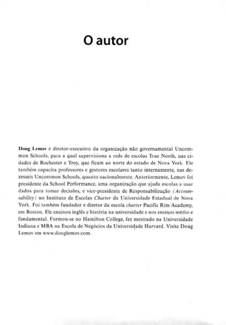 O autor
Doug Lemov é diretor-executivo da organização não governamental Uncom-
mon Schools, para a qual supervisiona a rede de escolas True North, nas ci-
dades de Rochester e Troy, que ficam ao norte do estado de Nova York. Ele
também capacita professores e gestores escolares tanto internamente, nas de-
zesseis Uncommon Schools, quanto nacionalmente. Anteriormente, Lemov foi
presidente da School Performance, uma organização que ajuda escolas a usar
dados para tomar decisões, e vice-presidente de Responsabilização (Accoun-
tability) no Instituto de Escolas Charter da Universidade Estadual de Nova
York. Foi também fundador e diretor da escola charter Pacific Rim Academy,
em Boston. Ele ensinou inglês e história na universidade e nos ensinos médio e
fundamental. Formou-se no Hamilton College, fez mestrado na Universidade
Indiana e MBA na Escola de Negócios da Universidade Harvard. Visite Doug
Lemov em www.douglemov.com.
 