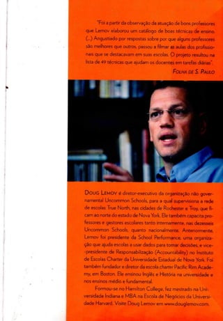 "Foi a partir da observação da atuação de bons professores
que Lemov elaborou um catálogo de boas técnicas de ensino.
(...) Angustiado por respostas sobre por que alguns professores
são melhores que outros, passou a filmar as aulas dos profissio-
nais que se destacavam em suas escolas. O projeto resultou na
lista de 49 técnicas que ajudam os docentes em tarefas diárias".
FOLHA DE S. PAULO
DOUG LEMOV é diretor-executivo da organizaçãonão gover-
namental Uncommon Schools, para a qual supervisiona a rede
de escolas True North, nas cidades de Rochester e Troy, que fi-
cam ao norte do estadode Nova York. Eletambém capacita pro-
fessores e gestores escolares tanto internamente, nas dezesseis
Uncommon Schools, quanto nacionalmente. Anteriormente,
Lemov foi presidente da School Performance, uma organiza-
ção que ajuda escolas a usar dados para tomar decisões, e vice-
-presidente de Responsabilização (Accountability) no Instituto
de Escolas Charter da Universidade Estadualde Nova York. Foi
também fundador e diretor da escola charter Pacific Rim Acade-
my, em Boston. Ele ensinou Inglês e História na universidade e
nos ensinos médio e fundamental.
Formou-se no Hamilton College, fez mestrado na Uni-
versidade Indiana e MBA na Escola de Negócios da Universi-
dade Harvard. Visite Doug Lemov em www.douglemov.com.
 