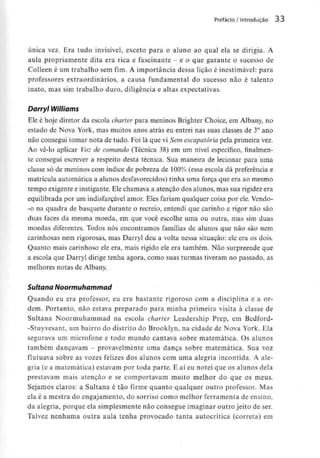 Prefácio / Introdução 33
única vez. Era tudo invisível, exceto para o aluno ao qual ela se dirigia. A
aula propriamente dita era rica e fascinante - e o que garante o sucesso de
Colleen é um trabalho sem fim. A importância dessa lição é inestimável: para
professores extraordinários, a causa fundamental do sucesso não é talento
inato, mas sim trabalho duro, diligência e altas expectativas.
Darryl Williams
Ele é hoje diretor da escola charter para meninos Brighter Choice, em Albany, no
estado de Nova York, mas muitos anos atrás eu entrei nas suas classes de 3° ano
não consegui tomar nota de tudo. Foi lá que vi Sem escapatória pela primeira vez.
Ao vê-lo aplicar Voz de comando (Técnica 38) em um nível específico, finalmen-
te consegui escrever a respeito desta técnica. Sua maneira de lecionar para uma
classe só de meninos com índice de pobreza de 100% (essa escola dá preferência e
matrícula automática a alunos desfavorecidos)tinha uma força que era ao mesmo
tempo exigente e instigante.Ele chamava a atenção dos alunos, mas sua rigidez era
equilibrada por um indisfarçávelamor. Eles fariam qualquer coisa por ele. Vendo-
-o na quadra de basquete durante o recreio, entendi que carinho e rigor não são
duas faces da mesma moeda, em que você escolhe uma ou outra, mas sim duas
moedas diferentes. Todos nós encontramos famílias de alunos que não são nem
carinhosas nem rigorosas, mas Darryl deu a volta nessa situação: ele era os dois.
Quanto mais carinhoso ele era, mais rígido ele era também. Não surpreende que
a escola que Darryl dirige tenha agora, como suas turmas tiveram no passado, as
melhores notas de Albany.
Sultana Noormuhammad
Quando eu era professor, eu era bastante rigoroso com a disciplina e a or-
dem. Portanto, não estava preparado para minha primeira visita à classe de
Sultana Noormuhammad na escola charter Leadership Prep, em Bedford-
-Stuyvesant, um bairro do distrito do Brooklyn, na cidade de Nova York. Ela
segurava um microfone e todo mundo cantava sobre matemática. Os alunos
também dançavam - provavelmente uma dança sobre matemática. Suavoz
flutuava sobre as vozes felizes dos alunos com uma alegria incontida. A ale-
gria (e a matemática) estavam por toda parte. E aí eu notei que os alunos dela
prestavam mais atenção e se comportavam muito melhor do que os meus.
Sejamos claros: a Sultana é tão firme quanto qualquer outro professor. Mas
ela é a mestra do engajamento, do sorriso como melhor ferramenta de ensino,
da alegria, porque ela simplesmente não consegue imaginar outro jeito deser.
Talvez nenhuma outra aula tenha provocado tanta autocrítica (correta) em
 