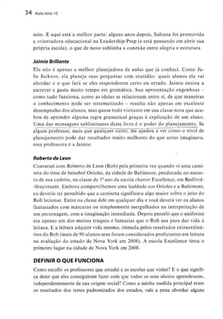 34 Aula nota10
mim. E aqui está a melhor parte: alguns anos depois, Sultana foi promovida
a orientadora educacional na Leadership Prep fé está pensando em abrir sua
própria escola), o que de novo sublinha a conexão entre alegria e estrutura.
Jaimie Bríllante
Ela não é apenas a melhor planejadora de aulas que já conheci. Como Ju-
lie Jackson, ela planeja suas perguntas com exatidão: quais alunos ela vai
abordar e o que fará se eles responderem certo ou errado. Jaimie ensina a
escrever e gasta muito tempo em gramática. Sua apresentação engenhosa -
como tudo funciona, como as ideias se relacionam entre si, de que maneiras
o conhecimento pode ser sistematizado - resulta não apenas em excelente
desempenho dos alunos, mas quase todo visitante em sua classe nota que aca-
bou de aprender alguma regra gramatical graças à explicação de um aluno.
Uma das mensagens subliminares deste livro é o poder do planejamento.Se
algum professor, mais que qualquer outro, me"ajudou a ver como o nível de
planejamento pode dar resultados muito melhores do que antes imaginava,
essa professora é a Jaimie.
Roberto de Leon
Conversei com Roberto de Leon (Rob) pela primeira vez quando vi uma cami-
seta do time de beisebol Orioles, da cidade de Baltimore, pendurada no encos-
to de sua cadeira, na classe de 3°ano da escola charter Excellence,em Bedford-
-Stuyvesant. Embora compartilhemos uma lealdade aos Orioles e aBaltimore,
eu deveria ter percebido que a camiseta significava algo maior sobre o jeito do
Rob lecionar. Entre na classe dele em qualquer dia e você deverá ver os alunos
fantasiados com máscaras ou simplesmente mergulhados na interpretação de
um personagem, com a imaginação incendiada. Depois percebi que o uniforme
era apenas um dos muitos truques e fantasias que o Rob usa para dar vida à
leitura. E a leitura adquire vida mesmo, ritmada pelos resultados extraordiná-
rios do Rob (mais de 90 alunos seus foram considerados proficientes em leitura
na avaliação do estado de Nova York em 2008). A escola Excellence tirou o
primeiro lugar na cidade de Nova York em 2008.
DEFINIR O QUE FUNCIONA
Como escolhi os professores que estudei e as escolas que visitei? E o que signifi-
ca dizer que eles conseguiram fazer com que todos os seus alunos aprendessem,
independentemente de sua origem social? Como a minha medida principal eram
os resultados dos testes padronizados dos estados, vale a pena abordar alguns
 