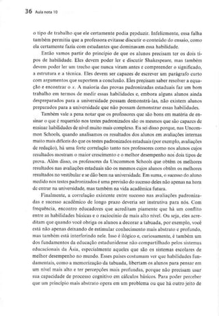 36 Aula nota 10
o tipo de trabalho que ele certamente podia produzir. Infelizmente, essa falha
também permitia que a professora evitasse discutir o conteúdo do ensaio, como
ela certamente fazia com estudantes que dominavam essa habilidade.
Então vamos partir do princípio de que os alunos precisam ter os dois ti-
pos de habilidade. Eles devem poder ler e discutir Shakespeare, mas também
devem poder ler um trecho que nunca viram antes e compreender o significado,
a estrutura e a técnica. Eles devem ser capazes de escrever um parágrafo curto
com argumentos que suportem a conclusão. Eles precisam saber resolver a equa-
ção e encontrar o x. A maioria das provas padronizadas estaduais faz um bom
trabalho em termos de medir essas habilidades e, embora alguns alunos ainda
despreparados para a universidade possam demonstrá-las, não existem alunos
preparados para a universidade que não possam demonstrar essas habilidades.
Também vale a pena notar que os professores que são bons em matéria de en-
sinar o que é requerido nos testes padronizados são os mesmos que são capazes de
ensinar habilidades de nível muito mais complexo. Eu seidisso porque, nas Uncom-
mon Schools, quando analisamos os resultados dos alunos em avaliações internas
muito mais difíceis do que os testes padronizados estaduais (por exemplo,avaliações
de redação), há uma forte correlação tanto nos professores como nos alunos cujos
resultados mostram o maior crescimento e o melhor desempenho nos dois tipos de
prova. Além disso, os professores da Uncommon Schools que obtêm os melhores
resultados nas avaliações estaduais são os mesmos cujos alunos obtêm os melhores
resultados no vestibular e sedão bem na universidade.Em suma, o sucesso do aluno
medido nos testes padronizados é uma previsão do sucesso deles não apenas na hora
de entrar na universidade,mas também na vida académica futura.
Finalmente, a correlação existente entre sucesso nas avaliações padroniza-
das e sucesso académico de longo prazo deveria ser instrutiva para nós. Com
frequência, encontro educadores que acreditam piamente que há um conflito
entre as habilidades básicas e o raciocínio de mais alto nível. Ou seja, eles acre-
ditam que quando você obriga os alunos a decorar a tabuada, por exemplo, você
está não apenas deixando de estimular conhecimento mais abstrato e profundo,
mas também está interferindo nele. Isso é ilógico e, curiosamente, é também um
dos fundamentos da educação estadunidensenão compartilhado pelos sistemas
educacionais da Ásia, especialmente aqueles que são os sistemas escolares de
melhor desempenho no mundo. Esses países costumam ver que habilidades fun-
damentais, como a memorização da tabuada, libertam os alunos para pensar em
um nível mais alto e ter percepções mais profundas, porque não precisam usar
sua capacidade de processo cognitivo em cálculos básicos. Para poder perceber
que um princípio mais abstrato opera em um problema ou que há outro jeito de
 