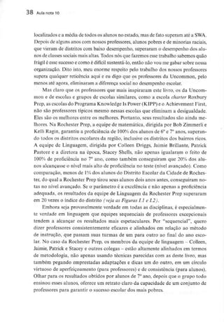 38 Aula nota 10
localizados e a média de todos os alunos no estado, mas de fato superam até a SWA.
Depois de alguns anos com nossos professores, alunos pobres e de minoriasraciais,
que vieram de distritos com baixo desempenho, superaram o desempenho dos alu-
nos de classes sociais mais altas. Todos nós que fazemos esse trabalho sabemos quão
frágil é esse sucesso e como é difícil sustentá-lo, então não vou me gabar sobre nossa
organização. Dito isto, meu enorme respeito pelo trabalho dos nossos professores
supera qualquer reticência aqui e eu digo que os professores da Uncommon, pelo
menos até agora, eliminarama diferença social no desempenho escolar.
Mas claro que os professores que mais inspiraram este livro, os da Uncom-
mon e de escolas e grupos de escolas similares, como a escola charter Roxbury
Prep, as escolas do Programa Knowledge Is Power (KIPP) e o Achievement First,
não são professores típicos mesmo nessas escolas que eliminam a desigualdade.
Eles são os melhores entre os melhores. Portanto, seus resultados são ainda me-
lhores. Na Rochester Prep, a equipe de matemática, dirigida por Bob Zimmerlie
Kelli Ragin, garantiu a proficiência de 100% dos alunos de 6° e 7° anos, superan-
do todos os distritos escolares da região, inclusive os distritos dos bairros ricos.
A equipe de Linguagem, dirigida por Colleen Driggs, Jaimie Brillante, Patrick
Pastore e a diretora na época, Stacey Shells, não apenas igualaram o feito de
100% de proficiência no 7° ano, como também conseguiram que 20% dos alu-
nos alcançasse o nível mais alto de proficiência no teste (nível avançado). Como
comparação, menos de 1%dos alunos do Distrito Escolar da Cidade de Roches-
ter, do qual a Rochester Prep tirou seus alunos dois anos antes, conseguiram no-
tas no nível avançado. Se o parâmetro é a excelência e não apenas a proficiência
adequada, os resultados da equipe de Linguagem da Rochester Prep superaram
em 20 vezes o índice do distrito (veja as Figuras LI e 1.2).
Embora seja provavelmente verdade em todas as disciplinas, é especialmen-
te verdade em linguagem que equipes sequenciais de professores excepcionais
tendem a alcançar os resultados mais espetaculares. Por "sequencial", quero
dizer professores consistentemente eficazes e alinhados em relação ao método
de instrução, que passam suas turmas de um para outro ao final do ano esco-
lar. No caso da Rochester Prep, os membros da equipe de linguagem - Colleen,
Jaimie, Patrick e Stacey e outros colegas - estão altamente alinhados em termos
de metodologia, não apenas usando técnicas parecidas com as deste livro, mas
também pegando emprestadas adaptações e dicas um do outro, em um círculo
virtuoso de aperfeiçoamento (para professores) e de consistência (para alunos).
Olhar para os resultados obtidos por alunos de 7°ano, depois que o grupo todo
ensinou esses alunos, oferece um retrato claro da capacidade de um conjunto de
professores para garantir o sucesso escolar dos mais pobres.
 