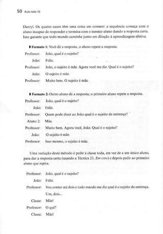 50 Aula nota10
Darryl. Os quatro casos têm uma coisa em comum: a sequência começa com o
aluno incapaz de responder e termina com o mesmo aluno dando a resposta certa.
Isso garante que todo mundo caminhe junto em direção à aprendizagem efetiva.
l Formato 1: Você dá a resposta, o aluno repete a resposta.
Professor: João, qual é o sujeito?
*
João: Feliz.
Professor: João, o sujeito é mãe. Agora você me diz. Qual é o sujeito?
João: O sujeito é mãe.
Professor: Muito bem. O sujeito é mãe.
l Formato 2: Outro aluno dá a resposta; o primeiro aluno repete a resposta.
Professor: João, qual é o sujeito?
João: Feliz.
Professor: Quem pode dizer ao João qual é o sujeito da sentença?
Aluno 2: Mãe.
Professor: Muito bem. Agora você, João. Qual é o sujeito?
João: O sujeito é mãe.
Professor: Isso mesmo, o sujeito é mãe.
Uma variação deste método é pedir à classe toda, em vez de a um único aluno,
para dar a resposta certa (usando a Técnica 23, Em coro] e depois pedir ao primeiro
aluno que repita.
Professor: João, qual é o sujeito?
João: Feliz.
Professor: Voucontar até dois e todo mundo me diz qual é o sujeito da sentença.
Um, dois...
Classe: Mãe!
Professor: O quê?
Classe: Mãe!
 