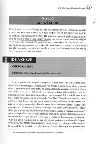 Criar altas expectativas académicas f 53
Certo é certo trata da diferença entre parcialmente correto e totalmente correto
- entre bastante bom e 100%. A função do professor é estabelecer um padrão
de exatidão nunca inferior a 100%. Há uma alta probabilidade de que o aluno
jr>are de tentar quando ouve a palavra certo (ou sim ou isso mesmo ou qualquer
outra expressão similar). Portanto, há um grande risco de chamar de certo o
que não é completamente certo, Quando você encerra o assunto e diz à aluna l
que ela está certa, ela pode ser levada a pensar, erradamente, que é capaz de
fazer algo que, na verdade, não é.
IDEIA-CHAVE
CERTO É CERTO
Estabeleça e exija um padrão de exatidão na suaaula.
Muitos professores reagem a respostas quase certas de seus alunos arre-
dondando a informação. Ou seja, eles vão repetir a resposta da aluna e acres-
centar algum detalhe para torná-la completamente correta, embora a aluna
não tenha oferecido (e talvez não reconheça) o fator diferenciador. Imagine
que um professor pergunte a uma aluna, no começo da leitura de Romeu e Ju-
lieta, como os Capuleto e os Montecchio11 se dão. "Eles não se dão muito bem,
não", ela dirá. Uma resposta que a maioria dos professores, assim espero, de-
sejaria ver um pouco mais elaborada antes de ser declarada certa. "Certo", diz
o professor. "Eles não se gostam e têm brigado por gerações e gerações," Mas é
claro que a aluna não incluiu o detalhe adicional. Esse é o "arredondamento".
Às vezes, o professor vai até dar crédito à aluna pelo arredondamento, como se
ela tivesse dito o que não disse, mas que o professor desejava que ela dissesse:
"Certo, o que a Karina disse foi que eles não se gostam e que eles estão brigan-
do há gerações. Muito bem, Karina". Desse modo, o professor estabeleceu um
baixo padrão de precisão e explicitamente disse à classe que eles podem estar
Os Capuleto são a família de Julieta e os Montecchio, a de Romeu.
 