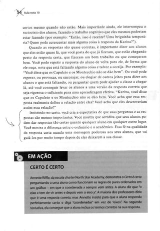 Aula nota 10
certos mesmo quando não estão. Mais importante ainda, ele interrompeu o
raciocínio dos alunos, fazendo o trabalho cognitivo que eles mesmos poderiam
estar fazendo (por exemplo: "Então, isso é recente? Uma briguinha temporá-
ria? Quem pode acrescentar mais alguma coisa à resposta da Karina?").
Quando as respostas são quase correias, é importante dizer aos alunos
que eles estão quase lá, que você gosta do que já fizeram, que estão chegando
perto da resposta certa, que fizeram um bom trabalho ou que começaram
bem. Você pode repetir a resposta do aluno de volta para ele, de forma que
ele ouça, note que está faltando alguma coisa e talvez a corrija. Por exemplo:
"Você disse que os Capuleto e os Montecchio não se dão bem". Ou você pode
esperar, ou provocar, ou encorajar, ou elogiar de outros jeitos para dizer aos
alunos o que está faltando, ou perguntar quem pode ajudar a classe a chegar
lá, até você conseguir levar os alunos a uma versão da resposta correta que
seja rigorosa o suficiente para uma aprendizagem efetiva. "Karina, você disse
que os Capuleto e os Montecchio não se dão bem. Você acha que essa res-
posta realmente define a relação entre eles? Você acha que elesdescreveriam
assim essa relação?"
Insistindo no certo, você cria a expectativa de que suas perguntas e as res-
postas são mesmo importantes. Você mostra que acredita que seus alunos po-
dem dar respostas tão certas quanto qualquer aluno em qualquer outro lugar.
Você mostra a diferença entre o ordinário e o académico. Essa fé na qualidade
da resposta certa manda uma mensagem poderosa aos seus alunos, que vai
guiá-los por muito tempo depois de eles deixarem a sua classe.
CERTO É CERTO
Annette Riffle, da escola charter North Star Academy, demonstra o Certo écerto
perguntando a uma aluna como funcionam asregras de pares ordenados em
um gráfico - em que a coordenada x sempre vem antes. A aluna diz que"o
eixo x tem de vir antes e depois vem o eixo /'. A maioria dos professores diria
que é uma resposta correta, mas Annette insiste para que a aluna responda
perfeitamente certo e diga "coordenadas" em vez de "eixos". Na segunda
tentativa, ela consegue que aaluna inclua os termos correios na sua resposta.
 