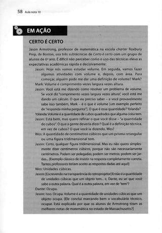 58 Aula nota 10
EMAÇAO
CERTO É CERTO
Jason Armstrong, professor de matemática na escola charter Roxbury
Prep, de Boston, usa três subtécnicas de Certo é certo com um grupo de
alunos de 6° ano. Édifícil não perceber como o uso das técnicas eleva as
expectativas académicasrápida e decisivamente:
Jason: Hoje nós vamos estudar volume. Em seguida, vamos fazer
algumas atividades com volume e, depois, com área. Para
começar, alguém pode me dar uma definição de volume? Mark?
Mark: Volume é comprimento vezes largura vezes altura.
Jason: Você está me dizendo como resolver um problema de volume.
Se você diz "comprimento vezes largura vezes altura", você está me
dando um cálculo. O que eu preciso saber - e você provavelmente
sabe isso também, Mark - é o que é volume [um exemplo perfeito
de "responda minha pergunta"]. O que é essa quantidade? Yolanda?
Yolanda:Volume éaquantidade de cubos quadradosque alguma coisa tem.
Jason: Está bem, masquero refinar o que você disse - "a quantidade
de cubos". O que a gente deveria dizer?Qual é adefinição técnica,
em vez de cubos? O que você ia dizendo, Wes?
Wes: A quantidade de centímetros cúbicos que um prisma retangular
ou uma figura tridimensional tem.
Jason: Certo, qualquer figura tridimensional. Mas eu não quero simples-
mente dizer centímetros cúbicos, porque não são necessariamente
centímetros. Podem ser polegadas; podem ser metros; podem serjar-
das... [Exemplo clássico de insistir na resposta completamente correta.
Tantos professoresteriam aceito asrespostasdadasaté aqui!]
Wes: Unidades cúbicas.
Jason:[Escrevendonatransparência do retroprojetor] Entãoéaquantidade
de unidades cúbicas que um objeto tem... e, Dante, eu sei que você
sabe aoutra palavra.Qual éa outra palavra,em vez de "tem"?
Dante: Ocupa.
Jason: Isso.Ocupa. Volume é aquantidade de unidades cúbicas que um
objeto ocupa. [Ele conclui marcando bem o vocabulário técnico,
ocupar. Está explicado por que os alunos de Armstrong tiram as
melhores notas de matemática no estado deMassachusetts?]
 