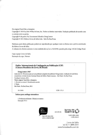 Do original Teach like a champion
Copyright © 2010 by John Willey & Sons, Inc. Todos os direitos reservados. Tradução publicada de acordo com
o contrato entre as partes.
Copyright © da parte 2 by Uncommon Schools e Doug Lemov
Copyright © 2011 Editora Livros de Safra Ltda - Selo Da Boa Prosa
Nenhuma parte desta publicação poderá ser reproduzida por qualquer meio ou forma sem a prévia autorização
da Editora Livros de Safra.
A violação dos direitos autorais é crime estabelecido na Lei n. 9.610/98 e punido pelo artigo 184do Código Penal.
Capa: equipe Livros de Safra
Ilustração da capa : Novaes
Dados Internacionais de Catalogação na Publicação (CIP)
(Câmara Brasileira do Livro, SP, Brasil)
Doug Lemov, 1967
Aula nota 10: 49 técnicas para ser um professor campeão de audiência/ Doug Lemov.; tradução de Leda Beck;
consultoria e revisão técnica Guiomar Namo de Mello e Paula Louzano. - São Paulo: Da Boa Prosa:
Fundação Lemann, 2011.
Título original: Teach like a champion.
1. Eficácia no ensino 2. Rendimento escolar
L Título.
São Paulo: Da Boa Prosa, 2011
10-13456 CDD-371.3
índices para catálogo sistemático:
1. Professores eficientes: Eficácia no ensino:
Educação 371.3
Da
Boa
Prosa
livros de
umseloda:
Livros de Safra
tel5511 3094-2511
www.livrosdesafra.com.br
 