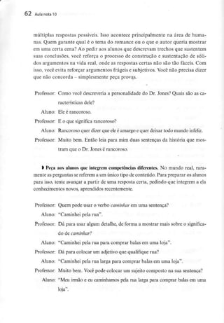 62 Aula nota10
múltiplas respostas possíveis. Isso acontece principalmente na área de huma-
nas. Quem garante qual é o tema do romance ou o que o autor queria mostrar
em uma certa cena? Ao pedir aos alunos que descrevam trechos que sustentem
suas conclusões, você reforça o processo de construção e sustentação de sóli-
dos argumentos na vida real, onde as respostas certas não são tão fáceis. Com
isso, você evita reforçar argumentos frágeis e subjetivos. Você não precisa dizer
que nãoconcorda - simplesmente peça provas.
»
Professor: Como você descreveria a personalidade do Dr. Jones? Quais são as ca-
racterísticas dele?
Aluno: Ele é rancoroso.
Professor: E o que significa rancoroso?
Aluno: Rancoroso quer dizer que eleé amargo e quer deixar todo mundo infeliz.
Professor: Muito bem. Então leia para mim duas sentenças da história que mos-
tram que o Dr. Jones é rancoroso.
l Peça aos alunos queintegrem competências diferentes. No mundo real, rara-
mente as perguntas se referem a um único tipo de conteúdo. Para preparar os alunos
para isso, tente avançar a partir de uma resposta certa, pedindo que integrem a ela
conhecimentos novos, aprendidos recentemente.
Professor: Quem pode usar o verbo caminhar em uma sentença?
Aluno: "Caminhei pela rua".
Professor: Dá para usar algum detalhe, de forma a mostrar mais sobre o significa-
do decaminhar?
Aluno: "Caminhei pela rua para comprar balas em uma loja".
Professor: Dá para colocar um adjetivo que qualifique rua?
Aluno: "Caminhei pela rua larga para comprar balas em uma loja".
Professor: Muito bem. Você pode colocar um sujeito composto na sua sentença?
Aluno: "Meu irmão e eu caminhamos pela rua larga para comprar balas em uma
loja".
 