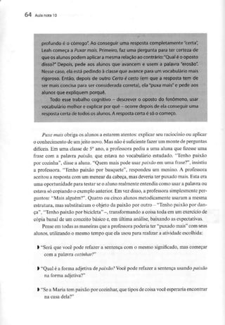 64 Aula nota l O
profundo é o córrego". Ao conseguir uma resposta completamente "certa",
Leah começa a Puxar mais. Primeiro, faz uma pergunta para ter certeza de
que os alunos podem aplicar amesma relação ao contrário:"Qual é o oposto
disso?" Depois, pede aos alunos que avancem e usem a palavra "erosão".
Nesse caso, ela está pedindo à ciasse que avance para um vocabulário mais
rigoroso. Então, depois de outro Certo é certo (em que a resposta tem de
ser mais concisa para ser considerada correta), ela "puxa mais" e pede aos
alunos que expliquem porquê.
Todo esse trabalho cognitivo - descrever o oposto do fenómeno, usar
vocabulário melhor e explicar por quê - ocorre depois de elaconseguir uma
resposta certa de todos os alunos. A resposta certa é só o começo,
i
Puxe mais obriga os alunos a estarem atentos: explicar seu raciocínio ou aplicar
o conhecimento de umjeito novo. Mas não é suficientefazer um monte deperguntas
difíceis. Em uma classe de 5° ano, a professora pediu a uma aluna que fizesse uma
frase com a palavra paixão, que estava no vocabulário estudado. 'Tenho paixão
por cozinha", disse a aluna. "Quem mais pode usar paixão em uma frase?", insistiu
a professora. "Tenho paixão por basquete", respondeu um menino. A professora
aceitou a resposta com um menear da cabeça, mas deveriater puxado mais. Esta era
uma oportunidade para testar seo aluno realmenteentendia como usar a palavra ou
estava só copiando o exemplo anterior.Em vezdisso, a professora simplesmenteper-
guntou: "Mais alguém?". Quatro ou cinco alunos metodicamente usaram a mesma
estrutura, mas substituíram o objeto da paixão por outro - "Tenho paixão por dan-
ça", "Tenho paixão por bicicleta" -, transformando a coisa toda em um exercíciode
cópia banal de um conceito básico e, em última análise, baixando as expectativas.
Pense em todas as maneiras que a professorapoderia ter "puxado mais" com seus
alunos, utilizando o mesmo tempo que ela usou para realizar a atividade escolhida:
l "Será que você pode refazer a sentença com o mesmo significado, mas começar
com a palavra cozinhar?"
l "Qual é a forma adjetiva depaixão? Você pode refazer a sentença usando paixão
na forma adjetiva?"
l "Sea Maria tem paixão por cozinhar, que tipos de coisa você esperaria encontrar
na casa dela?"
 