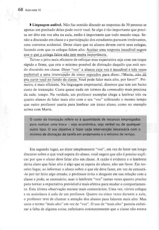 68 Aula nota10
l Linguagemaudível. Não faz sentido discutir as respostas de 30 pessoas se
apenas um punhado delas pode ouvir você. Se algo é tão importante que preci-
sa ser dito em voz alta na aula, então é importante que todo mundo ouça. Se-
não a discussão em classe e a participação dos estudantes parecem irrelevantes,
uma conversa acidental. Deixe claro que os alunos devem ouvir seus colegas,
fazendo com que os colegas falem alto. Aceitar uma resposta inaudível sugere
queoc[ue_o colega falou não tem muita importância.
Talvez o jeito mais eficiente de reforçar essa expectativa seja com um toque
rápido e firme, que crie o mínimo possível de distração daquilo que está sen-
do discutido em classe. Dizer "voz" a alunos cuja voz é inaudível é três vezes
preferível a uma interrupção de cinco segundos para dizer: "MariaT_nã£L,dá
pra ouvir você no fundo da classe. Você pode falar mais alto, por favor?". Pri-
meiro, é mais eficiente. Na linguagem empresarial, dizemos que tem um baixo
custo de transação. Custa quase nada em termos da commodity mais preciosa
da aula: tempo. Na verdade, um professor exemplar chega a lembrar três ou
quatro alunos de falar mais alto com o seu "voz" utilizando o mesmo tempo
que outro professor usaria para lembrar um único aluno, como no exemplo
acima com Maria.
O custo da transação refere-se à quantidade de recursos empregados
para realizar uma troca - seja económica, seja verbal ou de qualquer
outro tipo. O seu objetívo é fazer cada intervenção necessária com o
mínimo de distração da tarefa em andamento e o mínimo de tempo.
Em segundo lugar, ao dizer simplesmente "voz", em vez de fazer um longo
discurso sobre o que você espera do aluno, você sugere que não é preciso expli-
car por que o aluno deve falar alto em classe. A razão é evidente e o lembrete
deixa claro que falar alto é algo que se espera do aluno, não um favor. Em ter-
ceiro lugar, ao informar o aluno sobre o que ele deve fazer, em vez de censurá-
-lo por ter feito algo errado, o professor evita o desgaste em sua relação com a
classe e pode, se necessário, usar o lembrete "voz" tantas vezes quanto preciso
para tornar a expectativa previsível e mais efetiva para mudar o comportamen-
to. Esta última observação merece mais comentários. Uma vez, vários colegas
e eu assistimos à aula de um professor. Quatro ou cinco vezes durante a aula,
o professor teve de chamar a atenção dos alunos para falarem mais alto. Mas
usou o termo "mais alto" em vez de "voz". O uso de "mais alto" parecia enfati-
zar a falta de alguma coisa; enfatizava constantemente que a classe não estava
 