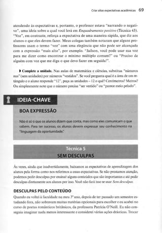 Criar altas expectativas académicas 09
atendendo às expectativas e, portanto, o professor estava "narrando o negati-
vo", uma ideia sobre a qual você lerá em Enquadramento positivo (Técnica 43).
"Voz", em contraste, reforça a expectativa de uma maneira rápida, que diz aos
alunos o que eles devem fazer. Meus colegas também notaram que alguns pro-
fessores usam o termo "voz" com uma elegância que não pode ser alcançada
com a expressão "mais alto", por exemplo. "Jaílson, você pode usar sua voz
para me dizer como encontrar o mínimo múltiplo comum?" ou "Preciso de
alguém com voz que me diga o que devo fazer em seguida!".
> Complete a unidade. Nas aulas de matemática e ciências, substitua "números
nus" (sem unidades)por números "vestidos". Sevocê pergunta qual é a área de um re-
tângulo e o aluno responde "12", peça as unidades - 12o quê? Centímetros? Metros?
Ou simplesmente note que o número precisa "ser vestido" ou "parece meio pelado".
IDEIA-CHAVE
BOA EXPRESSÃO
Não é sóo que os alunos dizem que conta, mascomo eles comunicam o que
sabem. Para ter sucesso, os alunos devem expressar seu conhecimento na
'linguagem da oportunidade."
SEM DESCULPAS
Às vezes, ainda que inadvertidamente, baixamos as expectativas de aprendizagemdos
alunos pela forma como nos referimosa essas expectativas. Senão prestamos atenção,
podemos pedir desculpas por ensinar alguns conteúdos que são importantes e ate pedir
desculpas diretamenteaos alunos por isso. Vocênão fará isso se usar Sem desculpas.
DESCULPAS PELO CONTEÚDO
Quando eu voltei à faculdade no meu 3°ano, depois de ter passado um semestrees-
tudando fora, não sobravam muitas matérias opcionais para escolher e eu acabei no
curso de poetas românticos britânicos, da professora Patrícia O'Neill. Eu não con-
seguia imaginar nada menos interessante e considerei várias ações drásticas. Trocar
 