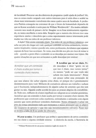 70 Aula nota10
de faculdade? Procurar um dos diretores do programa e pedir ajuda dejoelhos? Ah,
mas eu estava muito ocupado com outros interesses para ir atrás disso e acabei na
classe mais interessante e envolventedos meus quatro anos de faculdade. A profes-
sora Patrícia conseguiu me convencer de que o futuro da humanidade dependia de
que eu ficasse acordado à noite para ler William Wordsworth13. Ela mudou definiti-
vamente meu modo de pensar e de ler. Imagine: se eu fosse minimamenteorganiza-
do, eu nunca escolheria o curso dela. Suspeito que a maioria dos leitores teve uma
experiência similar e descobriu que a coisa supostamente menos interessante pode
mudar sua vida nas mãos de um professor talentoso.
A lição? Não existe conteúdo chato. Nas mãos de um professor talentoso, que
acha um jeito de chegar até você, qualquer conteúdo se torna estimulante, interes-
sante e inspirador, mesmo quando nós, como professores, duvidamos que sejamos
capazes de fazer isso acontecer. Às vezes, essa dúvida nos põe em risco de minar a
aula quando a gente dilui o conteúdo ou se desculpa por ensinar esse tópico. Há
quatro situações em que nos arriscamos a pedir desculpas por ensinar:
l Acreditar que vai ser chato. Pe-
Acredltar que UI71 Conteúdo dir desculpas é dizer "gente, eu sei
é Chato acaba por tornar O que isso é chato, mas vamos tentar"
conteúdo Chato mesmo. ou mesmo "pode ser que vocês não
achem isto nada interessante". Pense
um pouco sobre essa presunção de
que seus alunos vão achar alguma coisa chata, só porque ela é genuinamente
desinteressante para você. Milhares de contadores adoram seu trabalho e acham
que é fascinante, independentemente de alguém achar de antemão que eles iam
gostar ou não. Alguém soube acordá-los para as poucas alegrias da contabilida-
de. Todo ano, milhares de alunos orgulham-se e alegram-se ao estudar gramática.
Acreditar que um conteúdo é chato acaba por tornar o assunto chato mesmo. Há
professores que constróem aulas excelentes, estimulantes e animadas com algum
assunto que outro professor considera chatíssimo. Nossa obrigação é achar um
jeito de tornar_en_volvente tudn qne ensinamos e nunca pressupor quejps alunos
são incapazes de apreciar o que não seja instantaneamente cativante. Fazer isso
só mostra a falta de fé no poder da educação.
> Lavar as mãos. Um professor que atribui o aparecimento de certos conteúdos
em sua classe a alguma entidade externa - à diretoria da escola, à Secretaria de
n William Wordsworth foi um poeta romântico inglês do século 19.
 