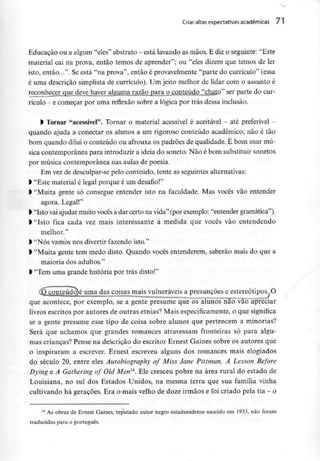 Criar altas expectativas académicas 71
Educação ou a algum "eles" abstrato - está lavando as mãos. E dizo seguinte: "Este
material cai na prova, então temos de aprender"; ou "eles dizem que temos de ler
isto, então...". Se está "na prova", então é provavelmente"parte do currículo" (essa
é uma descrição simplista de currículo). Um jeito melhor de lidar com o assunto é
reconhecer que deve haver alguma razão para o conteúdo "chato" ser parte do cur-
rículo- e começar por uma reflexão sobre a lógica por trás dessainclusão.
l Tornar "acessível". Tornar o material acessível é aceitável - até preferível -
quando ajuda a conectar os alunos a um rigoroso conteúdo académico; não é tão
bom quando dilui o conteúdo ou afrouxa os padrões de qualidade. É bom usar mú-
sica contemporânea para introduzira ideia do soneto. Não é bom substituir sonetos
por música contemporânea nas aulas de poesia.
Em vez de desculpar-sepelo conteúdo, tente as seguintes alternativas:
> "Este material é legal porque é um desafio!"
l "Muita gente só consegue entender isto na faculdade. Mas vocês vão entender
agora. Legal!"
> "Isto vai ajudar muitovocêsa dar certo na vida" (por exemplo:"entender gramática").
> "Isto fica cada vez mais interessante à medida que vocês vão entendendo
melhor."
> "Nós vamos nos divertirfazendo isto."
l "Muita gente tem medo disto. Quando vocês entenderem, saberão mais do que a
maioria dos adultos."
l "Tem uma grande história por trás disto!"
<Dconteúdo)é uma das coisas mais vulneráveisa presunções e estereótipos.O
que acontece, por exemplo, se a gente presume que os alunos não vão apreciar
livros escritos por autores de outras etnias? Mais especificamente, o que significa
se a gente presume esse tipo de coisa sobre alunos que pertencem a minorias?
Será que achamos que grandes romances atravessam fronteiras só para algu-
mas crianças? Pense na descrição do escritor Ernest Gaines sobre os autores que
o inspiraram a escrever. Ernest escreveu alguns dos romances mais elogiados
do século 20, entre eles Autobiography of Miss Jane Pittman, A Lesson Before
Dying e A Gathering of Old Men]4. Ele cresceu pobre na área rural do estado de
Louisiana, no sul dos Estados Unidos, na mesma terra que sua família vinha
cultivando há gerações. Era o mais velho de doze irmãos e foicriado pela tia - o
14 As obras de Ernest Gaines, reputado autor negro estadunidense nascido em 1933, não foram
traduzidas para o português.
 