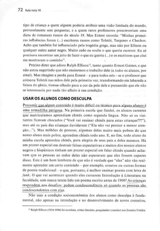 72 Aula nota10
tipo de criança a quem alguém poderia atribuir uma visão limitada do mundo,
provavelmente sem perguntar, e a quem raros professores prescreveriam uma
dieta de romances russos do século 19. Mas Ernest recorda: "Minhas primei-
ras influências foram (...) escritores russos como Tolstói, Turgenev e Chechov.
Acho que também fui influenciado pela tragédia grega, mas não por Ellison ou
qualquer outro autor negro. Muito cedo eu soube o que queria escrever. Eu só
precisava encontrar um jeito de fazer o que eu queria (...) e os escritores que citei
me mostraram o caminho".
Preciso dizer que adoro Ralph Ellison15, tanto quanto Ernest Games, e que
não estou sugerindo que não ensinemos o trabalho dele (a todos os alunos, por
sinal). Masimagine a perda para Ernest - e para todos nós- seo professorque
colocou Tolstói nas mãos dele peia primeira vez, transformando em labareda a
faísca do génio, tivesse olhado para a cor da pele dele e presumido que ele não
se interessaria por nada tão alheio à sua condição.
USAR OS ALUNOS COMO DESCULPA
algum conteúdo é muito difícil ou técnico
uma armadilha perigosa. Na primeira escola que fundei, os alunos carentes
que matriculamos aprendiam chinês como segunda língua. Não só os visi-
tantes ficavam chocados ("Você vai ensinar chinês para estas crianças???"),
mas até os pais das crianças duvidavam ("Ela não vai prestar a menor aten-
ção..."). Mas milhões de pessoas, algumas delas muito mais pobres do que
nosso aluno mais pobre, aprendem chinês todo ano. E, no fim, todo aluno da
minha escola aprendeu chinês, para alegria de seus pais e deles mesmos. Há
um prazer especial em destruir falsas expectativas e muitos dos nossos alunos
negros e hispânicos tinham um prazer especial em falar chinês quando acha-
vam que as pessoas ao redor deles não esperavam que eles fossem capazes
disso. Este é um bom lembrete de que não é verdade que "eles" não vão real-
mente aprender um certo conteúdo - por exemplo, sonetos ou outras formas
de poesia tradicional - e que, portanto, é melhor ensinar poesia com letra de
funk. O que vai acontecer quando eles cursarem Introdução à Literatura na
faculdade, sem nunca terem lido um poema escrito antes de 1900? As crianças
responderruaos. desafios: pedem condescendência só quando as pessoas são..
condescendentes com elas.
Não usar a condição socioeconômica dos alunos como desculpa é funda-
mental, não apenas na introdução e no desenvolvimento de novos conceitos,
: Ralph Ellison (1914-1994) foi novelista, critico literário, pesquisador e escritor nos Estados Unidos.
 