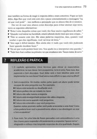 Criar altas expectativas académicas 73
mas também na forma de reagir à resposta deles a esses conceitos. Fique ao lado
deles, diga-lhes que você está com eles e passe constantemente a mensagem "eu
sei que você pode" - isso melhora a percepção que os alunos têm de si mesmos.
Em vez de usar seus alunos como desculpa para evitar ensinar algo novo,
tente as seguintes alternativas:
) "Esta é uma daquelas coisas que vocês vão ficar muito orgulhosos de saber."
l "Quando você entrar na faculdade,estará sabendo muito maisque seus colegas..."
l "Não se assuste com isto. Há umas palavras esquisitas, mas, quando você
souber o que elas significam, você vai tirar de letra."
l "Isto aqui é difícil mesmo. Mas ainda não vi nada que vocês não pudessem
fazer quando decidem fazer."
l "Eu seique vocês podem fazer isto. Vouajudá-los a interpretar esta questão."
l "Tudo bemficarconfuso na primeira vezque estudamos isto. Vamos tentar de novo."
1.O capítulo apresentou cinco técnicas para elevar as expectativas
académicas na sua classe: Sem escapatória, Certo é certo, Puxe móis, Boa
expressão e Sem desculpas. Qual delas será a mais intuitiva para você
implementar na suaclasse? Qual será a mais difícil e o que atorna difícii?
2. Semescapatória. Há muitas razões pelas quais um aluno pode tentar
escapar de uma pergunta sua. Por exemplo:
) Oaluno está testando ou desafiando você.
) Oaluno prefere nãosernotado na classe.
> O aluno não sabe mesmo a resposta.
l O aluno está envergonhado porque não sabe aresposta.
> O aluno não ouviu quando você perguntou.
l O aluno não entende'u o que você perguntou.
Quantas outras possíveis razões você pode acrescentar a esta lista? Como
a lista poderia levar você a possivelmente alterar a sua abordagem ao usar
o Semescapatória?
3. Puxe mais. Ter uma lista de frases pensadas com antecedência é uma
das chaves para responder eficientemente a respostas"quase certas" -
elogiando o esforço mas exigindo respostas de alta qualidade. Depois
 