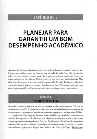 CAPÍTULO DOIS
PLANEJAR PARA
GARANTIR UM BOM
DESEMPENHO ACADÉMICO
As cinco técnicas de planejamento neste capítulo foram projetadas para ser co-
locadas em prática antes de você entrar na saía de aula. Elas são um pouco
diferentes das outras técnicas deste livro, porque a maior parte não é para ser
executada diante dos alunos. Pouca gente vai ver você usar estas técnicas. Mas
elas são a base para o seu sucesso dentro da sala de aula. Portanto, estão inti-
mamente ligadas às outras técnicas listadas neste livro. Para dizer o óbvio, estes
cinco tipos específicos de planejamento são cruciais para um ensino eficaz.
COMECE PELO Fl
Quando comecei a lecionar, eu me perguntava, na hora de planejar: "O que eu
vou fazer amanhã?". A pergunta revela pelo menos duas falhas no meu método de
planejamento - semcontar as minhas respostas à pergunta, muitas vezes dúbias.
A primeira falha é que eu buscava uma atividade para realizar com meus alu-
nos no dia seguinte - não buscava um objetivo, aquilo que gostaria que meus
alunos aprendessem ou pudessem fazer ao final da aula. É muito melhor começar
ao contrário, ou seja, pelo fim: pelo objetivo. Ao estabelecer o objetivo primeiro,
você substitui a pergunta "O que meus alunos vão fazer hoje?" por "O que meus
 