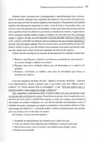 Planejar para garantir um bom desempenho académico 77
Grandes aulas começam com o planejamento e especificamentecom Q planeja-
mento da unidade: planejar uma sequência de objetivos, um ou talvez dois por aula,
para um longo período de tempo (digamos, seis semanas). Planejamentode unidade
significa metodicamente perguntar-se como a aula de hoje é construída sobre a de
ontem e como ela prepara para a de amanhã, e como essas três aulas seencaixamem
uma sequência maior de objetivos que levam ao domínio da matéria. Logicamente,
então, planejar também implica mudar os planos: se você sabe que não conseguiu
atingir o objetivo do dia, do qual depende a aula d_e amanM^Qgê deve voltar atrás
e dar o mesmo conteúdo novamente, para se assegurar de que QS alunn^ dominem o
assunto antes de seguir adiante. Para ter certeza disso, grandes professores que uti-
lizam a técnica Comecepelo fim muitas vezes começam suas aulas recordando tudo
que eles acham que a classe ainda não aprendeu da aula do dia anterior.
O plano de aula vemdepois do processo de planejamento da unidadee consisteem:
1. Refinar e aperfeiçoar o objetivo com base no resultado da aula anterior -
se a classe atingiu o objetivo de ontem.
2. Planejar uma curta avaliação diária, que vai determinar se o objetivo foi
atingido.
3. Planejar a atividade, ou melhor, uma série de atividades que levem ao
domínio do objetivo.
Usar esta sequência deplano deaula - objetivo, avaliação, atividade - organiza
o seu planejamento. Ajuda a garantir que o seu critério não será "Minha aula é
criativa?" ou "Estou usando bem as estratégias?", e sim "Será que minha aula é a
jnaneira melhor e rnais rápida de atingir o objetivo?".
Não subestime a importância disto. Critérios falhos de aula prevalecem e são
um dos grandes problemas do ensino. Os professores gostam de ser respeitadose ad-
mirados por seus pares e, quando eles elogiam as aulas dos colegas,provavelmente
vão elogiar um projeto inteligente ou o uso fiel de métodos recomendados, como o
trabalho em grupo, quaisquer que sejam os resultados. Com critérios efetivos ("Esta
aula atingiu seu objetivo?"), você pode avaliar e refinar constantemente sua estraté-
gia e sua técnica, em vez de tatear no escuro.
Em resumo, Comecepelo fim significa:
1. Progredir do planejamento da unidade para o plano de aula.
2. Usar um objetivo bem definido para estabelecer a meta de cada aula.
3. Determinar como você vai avaliar a sua eficácia para atingir a meta.
4. Decidir sua atividade.
 