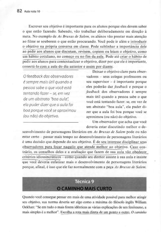 82 Aula nota10
Escrever seu objetivo é importante para os alunos porque eles devem saber
o que estão fazendo. Sabendo, vão trabalhar deliberadamente em direção à
meta. No exemplo de As Bruxas de Salem, os alunos vão prestar mais atenção
ao filme se souberem o que estão procurando. Você pode ir além e introduzir
o objetivo na própria conversa^ em classe. Pode sublinhar a importância dele
ao pedir aos alunos que discutam, revisem, copiem ou leiam o objetivo, como
um hábito cotidiano, no começo ou no fim da aula. Pode até criar o hábito de
pedir aos alunos para contextualizar o objetivo, dizer por que ele é importante,
conectá-lo com a aula do dia anterior e assim por diante.
Deixar o objetivo claro para obser-
vadores - seus colegas professores ou
seu supervisor - é importante porque
eles poderão dar feedback e porque o
feedback dos observadores é sempre
mais útil quando a pessoa sabe o que
você está tentando fazer: se, em vez de
um abstraio "boa aula", ela puder di-
zer que a aula foi boa porque você se
aproximou (ou não) do objetivo.
O feedback dos observadores
é sempre mais útil quando a
pessoa sabe o que você está
tentando fazer - se, em vez
de um abstrato "boa aula",
ela puder dizer que a aula foi
boa porque você se aproximou
(ou não) do objetivo.
Um observador que acha que você
deveria estar discutindo melhor o de-
senvolvimento de personagens literários em As Bruxas de Salem pode ou não
estar certo - passar mais tempo no desenvolvimento de personagens literários
é uma decisão que depende do seu objetivo. É de seu interesse disciplinar seus
observadores para focar naquilo que atende melhor ao objetivo. Caso con-
trário, os conselhos deles e a avaliação que fazem de sua aula vão obedecer
critérios idiossincráticos - como quando seu diretor assiste à sua aula e insiste
que você deveria enfatizar mais o desenvolvimento de personagens literários
porque, afinal, é isso que ele faz normalmente com a peça As Bruxas de Salem.
O CAMINHO MAIS CURTO
Quando você consegue pensar em mais de uma atividade possível para melhor atingir
seu objetivo, sua norma deveria ser algo como a máxima do filósofo inglês William
Ockhan: "Se em tudo o mais forem idênticas as várias explicações de um fenómeno, a
mais simples é a melhor". Escolha a rota mais direta de um ponto a outrp, O caminho
 