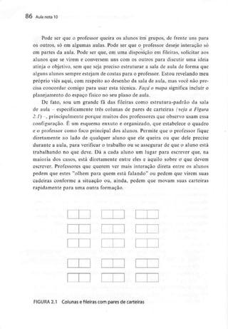 86 Aula nota10
Pode ser que o professor queira os alunos em grupos, de frente uns para
os outros, só em algumas aulas. Pode ser que o professor deseje interação só
em partes da aula. Pode ser que, em uma disposição em fileiras, solicitar aos
alunos que se virem e conversem uns com os outros para discutir uma ideia
atinja o objetivo, sem que seja preciso estruturar a sala de aula de forma que
alguns alunos sempre estejam de costas para o professor. Estou revelando meu
próprio viés aqui, com respeito ao desenho da sala de aula, mas você não pre-
cisa concordar comigo para usar esta técnica. Faça o mapa significa incluir o
planejamento do espaço físico no seu plano de aula.
De fato, sou um grande fã das fileiras como estrutura-padrão da sala
de aula - especificamente três colunas de pares de carteiras (veja a Figura
2.1) -, principalmente porque muitos dos professores que observo usam essa
configuração. É um esquema enxuto e organizado, que estabelece o quadro
e o professor como foco principal dos alunos. Permite que o professor fique
diretamente ao lado de qualquer aluno que ele queira ou que dele precise
durante a aula, para verificar o trabalho ou se assegurar de que o aluno está
trabalhando no que deve. Dá a cada aluno um lugar para escrever que, na
maioria dos casos, está diretamente entre eles e aquilo sobre a que devem
escrever. Professores que querem ver mais interação direta entre os alunos
pedem que estes "olhem para quem está falando" ou pedem que virem suas
cadeiras conforme a situação ou, ainda, pedem que movam suas carteiras
rapidamente para uma outra formação.
FIGURA 2.1 Colunas e fileiras com pares de carteiras
 