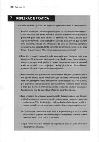 88 AuianotalO
REFLEXÃO E PRÁTICA
As atividadesabaixo ajudarãovocê a pensare praticar as técnicasdestecapítulo:
1.Escolha uma expectativa de aprendizagem do seu município ou estado.
Antes de analisá-la, tente adivinhar quantos objetivos você realmente
precisaria para que seus alunos a dominassem. Agora, divida essa
expectativa em uma sériede objetivos viáveise mensuráveis,que tenham
uma sequência lógica, da introdução da ideia ao domínio completo
do assunto. Em seguida, tente aumentar ou diminuir o número de dias
letivos disponíveis em 20%. Como isso muda seus objetivos?
2. Examine o projeto pedagógico da sua escola, com destaque para seus
objetivos. Dê notas mais altas àqueles que obedecem os Quatro critérios.
Conserte os que você puder e depois pergunte-se como é possível
melhorar o modo como o projeto pedagógico da escola estabelece,
expressa eformaliza por escrito esses objetivos.
5. Pense em uma aula que você deu recentemente efaça de conta que você é
um de seus alunos. Relatetudo o que você teria feito como aluno durante
essa aula, começando cada item com um verbo de ação:"ouvi"ou "escrevi"
por exemplo. Sequiser ousar um pouco, submeta seu relato a seus alunos
e peça que o avaliem. Mais ousado ainda seria pedir aos seus alunos que
fizessem uma lista do que estavamfazendo durante essa aula.
4. Faça um plano de ação para a configuração das carteiras em sala de aula:
a. Qual deveria sero esquema-padrão e quais seriam os outros esquemas
mais comuns?Vocêvai usá-los com frequência suficiente parajustificar
treinar seus alunos para mudaras carteiras de um esquema para outro?
b. Quais são as cinco coisas mais úteis e importantes que você poderia
pendurar nas paredes da sala de aula para ajudar seus alunos a fazer o
trabalho deles?Essas coisas já estãolá?
c. Que coisas estão nas paredes e não precisam estar lá? Liste cinco que
deveriam ser retiradas.
 