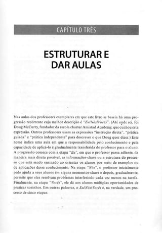 CAPÍTULO TRÊS
ESTRUTURAR E
DAR AULAS
Nas aulas dos professores exemplares em que este livro se baseia há uma pro-
gressão recorrente cuja melhor descrição é "Eu/Nós/Vocês". (Até onde sei, foi
Doug McCurry,fundadorda escola charter Amistad Academy, que cunhou esta
expressão. Outros professores usam as expressões "instrução direta", "prática
guiada" e "prática independente" para descrever o que Doug quer dizer.) Este
nome indica uma aula em que a responsabilidade pelo conhecimento e pela
capacidade de aplicá-lo é gradualmente transferida do professor para o aluno.
A progressão começa com a etapa "Eu", em que o professor passa adiante, da
maneira mais direta possível, as informações-chave ou a estrutura do proces-
so que está sendo ensinado ao orientar os alunos por meio de exemplos ou
de aplicações desse conhecimento. Na etapa "Nós", o professor inicialmente
pede ajuda a seus alunos em alguns momentos-chave e depois, gradualmente,
permite que eles resolvam problemas interferindo cada vez menos na tarefa.
Finalmente, na etapa "Vocês", ele dá aos alunos múltiplas oportunidades de
praticar sozinhos. Em outras palavras, o Eu/Nós/Vocês é, na verdade, um pro-
cesso de cinco etapas:
 