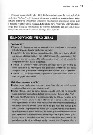 Estruturar e daraulas 91
Conduzir essa evolução não é fácil. Os fatores-chave para dar uma aula efeti-
va do tipo "Eu/Nós/Vocês" incluem não apenas a maneira e a sequência em que o
trabalho cognitivo é apresentado aos alunos, mas também a velocidade com a qual
o trabalho cognitivo lhes é entregue. Esta última parte requer que você verifique o
tempo todo o nível de compreensão do conceito trabalhado que seus alunos estão
alcançando, uma questão discutida ao longo deste capítulo.
EU/NÓS/VOCÊS: VISÃOGERAL
Técnicas "Eu"
l Técnica 12 - Ogancho: quando necessário, use uma breve e envolvente
introdução para estimular os alunos a aprender.
l Técnica 13 - Dênomeàsetapas: quando possível, dê ferramentas de solução
aos alunos - etapas específicas para trabalhar ou resolver problemas do tipo
que você está apresentando. Normalmente, isso envolve dividir uma tarefa
complexa em várias etapas específicas,
l Técnica 14 - Quadro =Papel: Apresente para seus alunos um modelode
como selecionar as informações que precisarão lembrar de suas aulas;
assegure-se de que eles têm uma cópia exata daquilo de que vão precisar,
l Técnica 15 - Circule: movimente-se pela classe para envolver osalunosna
aula e engajá-los no trabalho.
Mais ideias sobre um bom "Eu"
l Inclua tanto modelagem (mostrar como fazer alguma coisa) quanto
explicação (dizer como fazer alguma coisa).
l Inclua interação com os alunos mesmo quando você está no comando
(você pode fazer perguntas e dialogar com os alunos durante a fase "Eu").
> Preveja: Kate Murray, uma professora exemplar de Boston, me disse uma
vez:"Eu soube que estava me tornando uma professora quando comecei a
conseguir saberde antemão onde meus alunos errariamequais seriamseus
erros mais comuns. Dei-me conta, então, de que podia me planejar para
lidar com eles. Eu poderia lhes dizer o que iria confundi-los antes mesmo
que chegassemao ponto da dúvida, de forma que eles estivessem alertas
para o perigo. Eu podia impedir que eles tropeçassemou pelo menos ajudá-
los a reconhecer quando isso acontecesse.Desde então, meu processo de
planejamento inclui um diálogo comigo mesma sobre 'o que os alunos
 